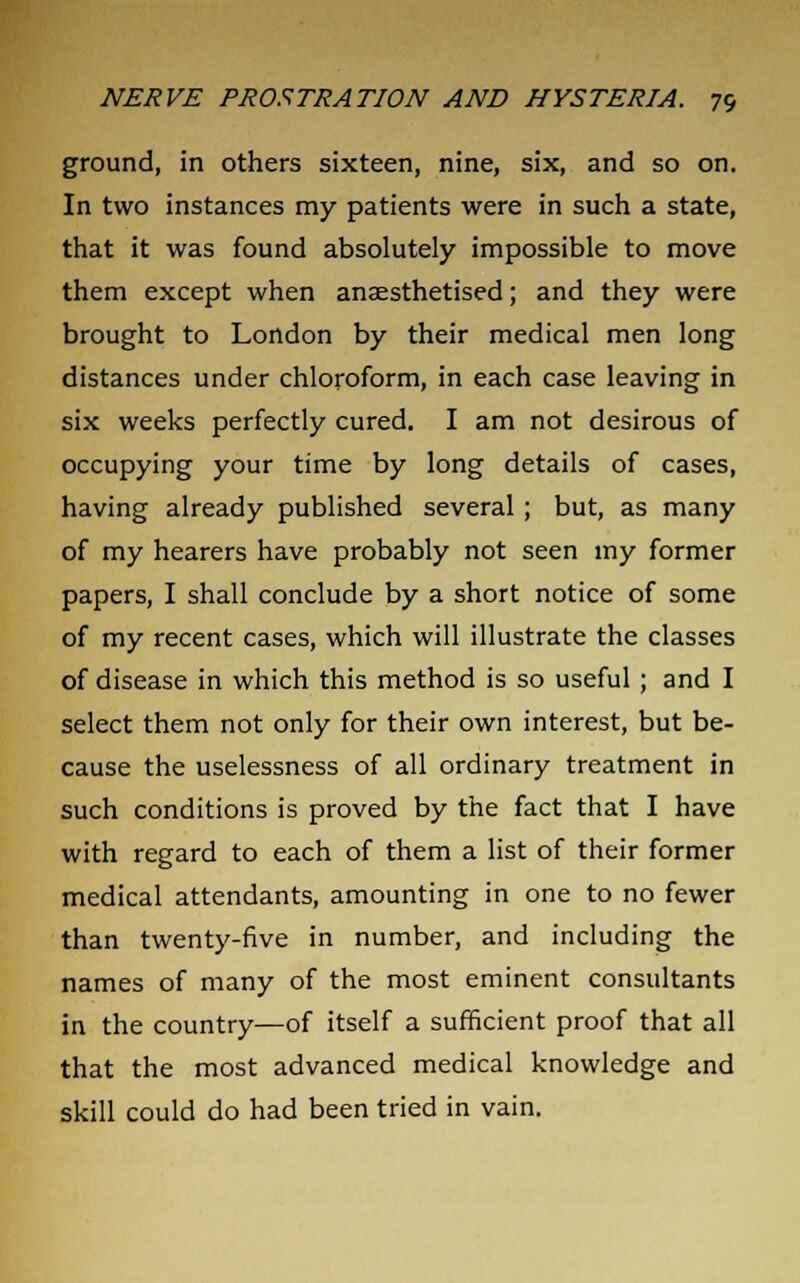 ground, in others sixteen, nine, six, and so on. In two instances my patients were in such a state, that it was found absolutely impossible to move them except when anaesthetised; and they were brought to London by their medical men long distances under chloroform, in each case leaving in six weeks perfectly cured. I am not desirous of occupying your time by long details of cases, having already published several; but, as many of my hearers have probably not seen my former papers, I shall conclude by a short notice of some of my recent cases, which will illustrate the classes of disease in which this method is so useful ; and I select them not only for their own interest, but be- cause the uselessness of all ordinary treatment in such conditions is proved by the fact that I have with regard to each of them a list of their former medical attendants, amounting in one to no fewer than twenty-five in number, and including the names of many of the most eminent consultants in the country—of itself a sufficient proof that all that the most advanced medical knowledge and skill could do had been tried in vain.