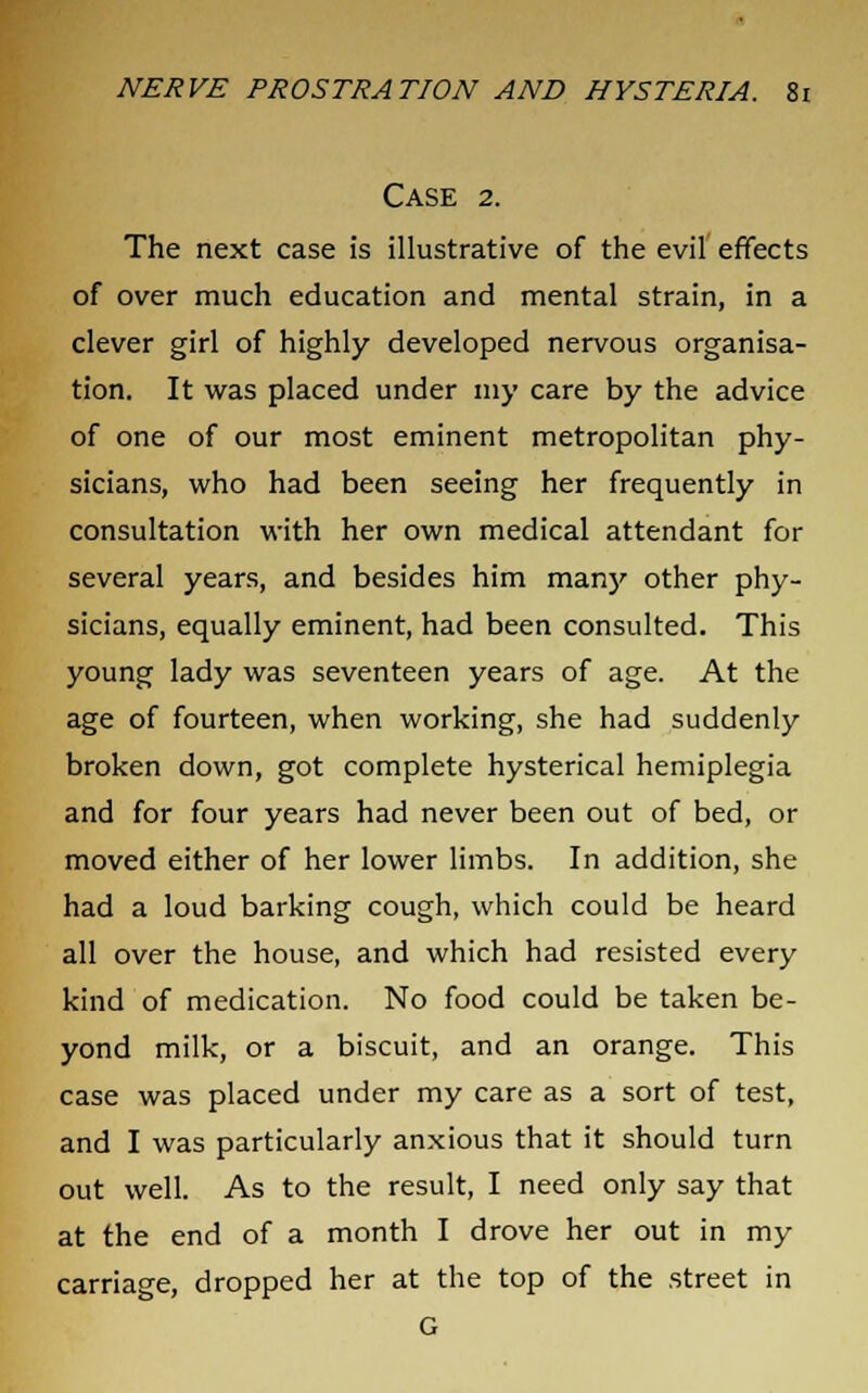 Case 2. The next case is illustrative of the evil effects of over much education and mental strain, in a clever girl of highly developed nervous organisa- tion. It was placed under my care by the advice of one of our most eminent metropolitan phy- sicians, who had been seeing her frequently in consultation with her own medical attendant for several years, and besides him many other phy- sicians, equally eminent, had been consulted. This young lady was seventeen years of age. At the age of fourteen, when working, she had suddenly broken down, got complete hysterical hemiplegia and for four years had never been out of bed, or moved either of her lower limbs. In addition, she had a loud barking cough, which could be heard all over the house, and which had resisted every kind of medication. No food could be taken be- yond milk, or a biscuit, and an orange. This case was placed under my care as a sort of test, and I was particularly anxious that it should turn out well. As to the result, I need only say that at the end of a month I drove her out in my carriage, dropped her at the top of the street in G