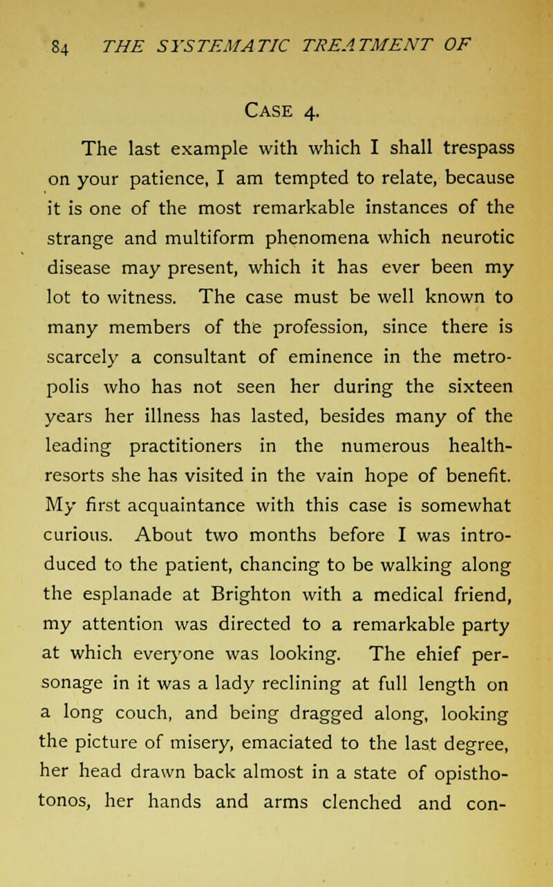 Case 4. The last example with which I shall trespass on your patience, I am tempted to relate, because it is one of the most remarkable instances of the strange and multiform phenomena which neurotic disease may present, which it has ever been my lot to witness. The case must be well known to many members of the profession, since there is scarcely a consultant of eminence in the metro- polis who has not seen her during the sixteen years her illness has lasted, besides many of the leading practitioners in the numerous health- resorts she has visited in the vain hope of benefit. My first acquaintance with this case is somewhat curious. About two months before I was intro- duced to the patient, chancing to be walking along the esplanade at Brighton with a medical friend, my attention was directed to a remarkable party at which everyone was looking. The ehief per- sonage in it was a lady reclining at full length on a long couch, and being dragged along, looking the picture of misery, emaciated to the last degree, her head drawn back almost in a state of opistho- tonos, her hands and arms clenched and con-