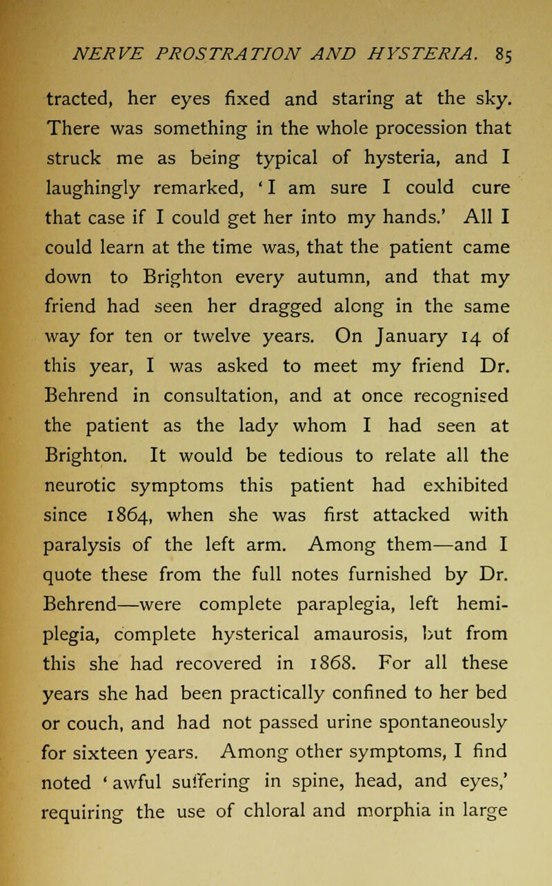 tracted, her eyes fixed and staring at the sky. There was something in the whole procession that struck me as being typical of hysteria, and I laughingly remarked, ' I am sure I could cure that case if I could get her into my hands.' All I could learn at the time was, that the patient came down to Brighton every autumn, and that my friend had seen her dragged along in the same way for ten or twelve years. On January 14 of this year, I was asked to meet my friend Dr. Behrend in consultation, and at once recognised the patient as the lady whom I had seen at Brighton. It would be tedious to relate all the neurotic symptoms this patient had exhibited since 1864, when she was first attacked with paralysis of the left arm. Among them—and I quote these from the full notes furnished by Dr. Behrend—were complete paraplegia, left hemi- plegia, complete hysterical amaurosis, but from this she had recovered in 1868. For all these years she had been practically confined to her bed or couch, and had not passed urine spontaneously for sixteen years. Among other symptoms, I find noted ' awful suffering in spine, head, and eyes,' requiring the use of chloral and morphia in large