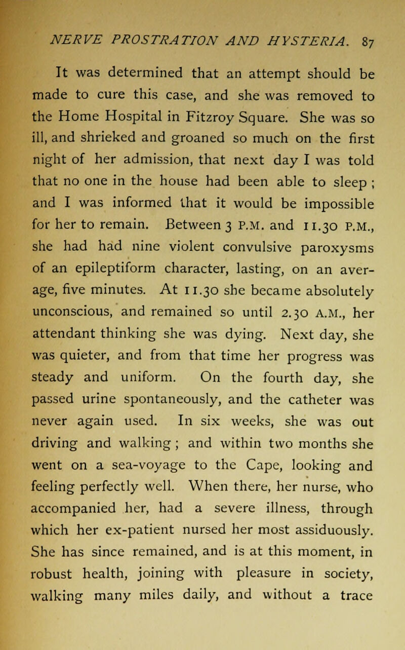 It was determined that an attempt should be made to cure this case, and she was removed to the Home Hospital in Fitzroy Square. She was so ill, and shrieked and groaned so much on the first night of her admission, that next day I was told that no one in the house had been able to sleep ; and I was informed that it would be impossible for her to remain. Between 3 P.M. and 11.30 P.M., she had had nine violent convulsive paroxysms of an epileptiform character, lasting, on an aver- age, five minutes. At 11.30 she became absolutely unconscious, and remained so until 2.30 a.m., her attendant thinking she was dying. Next day, she was quieter, and from that time her progress was steady and uniform. On the fourth day, she passed urine spontaneously, and the catheter was never again used. In six weeks, she was out driving and walking ; and within two months she went on a sea-voyage to the Cape, looking and feeling perfectly well. When there, her nurse, who accompanied her, had a severe illness, through which her ex-patient nursed her most assiduously. She has since remained, and is at this moment, in robust health, joining with pleasure in society, walking many miles daily, and without a trace