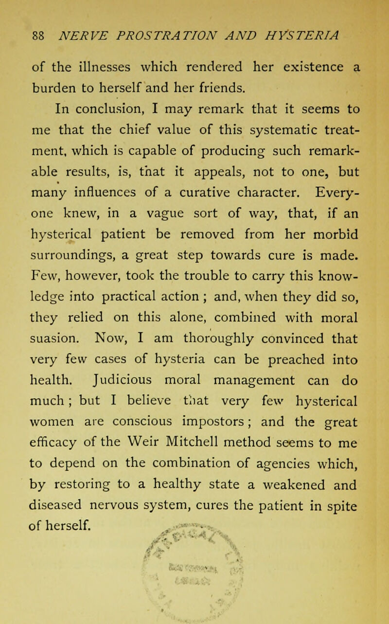 of the illnesses which rendered her existence a burden to herself and her friends. In conclusion, I may remark that it seems to me that the chief value of this systematic treat- ment, which is capable of producing such remark- able results, is, that it appeals, not to one, but many influences of a curative character. Every- one knew, in a vague sort of way, that, if an hysterical patient be removed from her morbid surroundings, a great step towards cure is made. Few, however, took the trouble to carry this know- ledge into practical action ; and, when they did so, they relied on this alone, combined with moral suasion. Now, I am thoroughly convinced that very few cases of hysteria can be preached into health. Judicious moral management can do much; but I believe that very few hysterical women are conscious impostors; and the great efficacy of the Weir Mitchell method seems to me to depend on the combination of agencies which, by restoring to a healthy state a weakened and diseased nervous system, cures the patient in spite of herself.