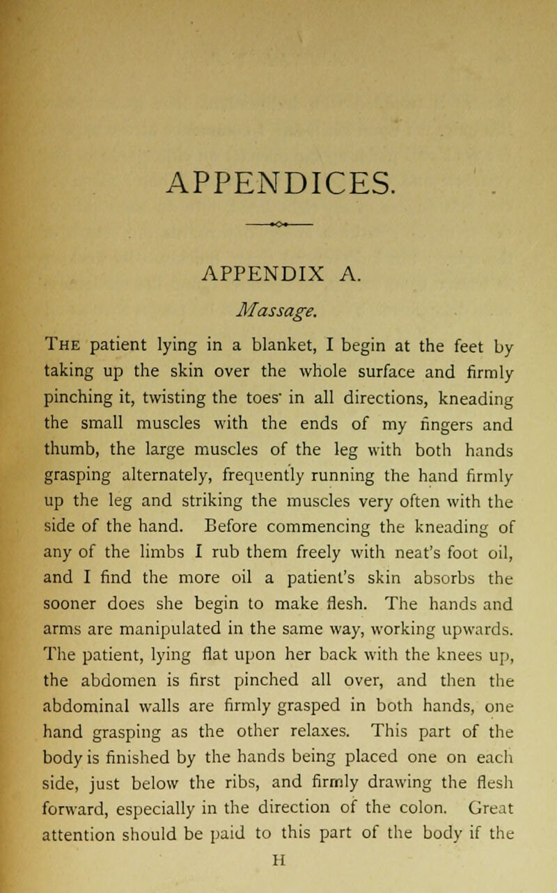 APPENDICES. APPENDIX A. Massage. The patient lying in a blanket, I begin at the feet by taking up the skin over the whole surface and firmly pinching it, twisting the toes- in all directions, kneading the small muscles with the ends of my fingers and thumb, the large muscles of the leg with both hands grasping alternately, frequently running the hand firmly up the leg and striking the muscles very often with the side of the hand. Before commencing the kneading of any of the limbs I rub them freely with neat's foot oil, and I find the more oil a patient's skin absorbs the sooner does she begin to make flesh. The hands and arms are manipulated in the same way, working upwards. The patient, lying flat upon her back with the knees up, the abdomen is first pinched all over, and then the abdominal walls are firmly grasped in both hands, one hand grasping as the other relaxes. This part of the body is finished by the hands being placed one on each side, just below the ribs, and firmly drawing the flesh forward, especially in the direction of the colon. Great attention should be paid to this part of the body if the H