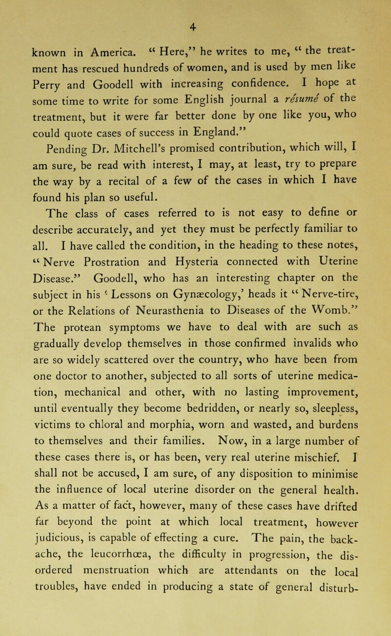 known in America.  Here, he writes to me,  the treat- ment has rescued hundreds of women, and is used by men like Perry and Goodell with increasing confidence. I hope at some time to write for some English journal a resume of the treatment, but it were far better done by one like you, who could quote cases of success in England. Pending Dr. Mitchell's promised contribution, which will, I am sure, be read with interest, I may, at least, try to prepare the way by a recital of a few of the cases in which I have found his plan so useful. The class of cases referred to is not easy to define or describe accurately, and yet they must be perfectly familiar to all. I have called the condition, in the heading to these notes,  Nerve Prostration and Hysteria connected with Uterine Disease. Goodell, who has an interesting chapter on the subject in his ' Lessons on Gynaecology,' heads it  Nerve-tire, or the Relations of Neurasthenia to Diseases of the Womb. The protean symptoms we have to deal with are such as gradually develop themselves in those confirmed invalids who are so widely scattered over the country, who have been from one doctor to another, subjected to all sorts of uterine medica- tion, mechanical and other, with no lasting improvement, until eventually they become bedridden, or nearly so, sleepless, victims to chloral and morphia, worn and wasted, and burdens to themselves and their families. Now, in a large number of these cases there is, or has been, very real uterine mischief. I shall not be accused, I am sure, of any disposition to minimise the influence of local uterine disorder on the general health. As a matter of fact, however, many of these cases have drifted far beyond the point at which local treatment, however judicious, is capable of effecting a cure. The pain, the back- ache, the leucorrhcea, the difficulty in progression, the dis- ordered menstruation which are attendants on the local troubles, have ended in producing a state of general disturb-