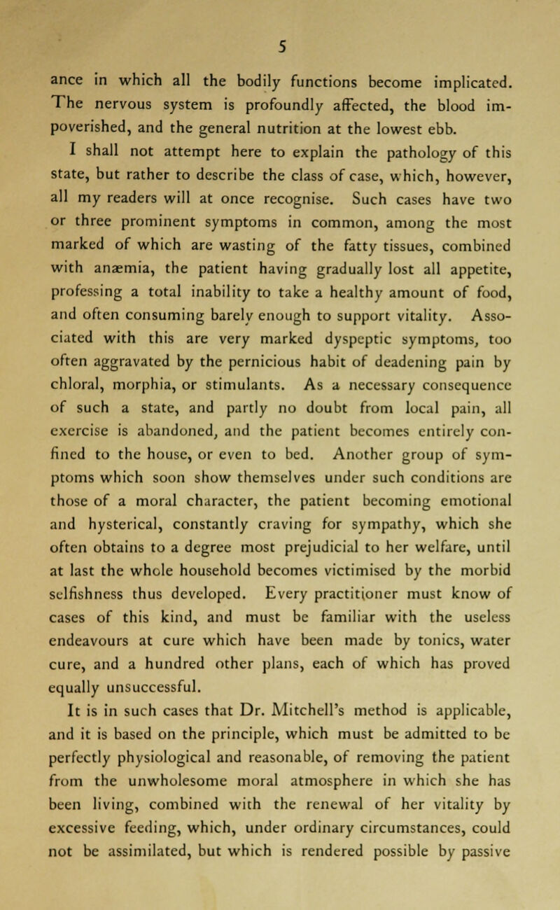 ance in which all the bodily functions become implicated. The nervous system is profoundly affected, the blood im- poverished, and the general nutrition at the lowest ebb. I shall not attempt here to explain the pathology of this state, but rather to describe the class of case, which, however, all my readers will at once recognise. Such cases have two or three prominent symptoms in common, among the most marked of which are wasting of the fatty tissues, combined with anaemia, the patient having gradually lost all appetite, professing a total inability to take a healthy amount of food, and often consuming barely enough to support vitality. Asso- ciated with this are very marked dyspeptic symptoms, too often aggravated by the pernicious habit of deadening pain by chloral, morphia, or stimulants. As a necessary consequence of such a state, and partly no doubt from local pain, all exercise is abandoned, and the patient becomes entirely con- fined to the house, or even to bed. Another group of sym- ptoms which soon show themselves under such conditions are those of a moral character, the patient becoming emotional and hysterical, constantly craving for sympathy, which she often obtains to a degree most prejudicial to her welfare, until at last the whole household becomes victimised by the morbid selfishness thus developed. Every practitioner must know of cases of this kind, and must be familiar with the useless endeavours at cure which have been made by tonics, water cure, and a hundred other plans, each of which has proved equally unsuccessful. It is in such cases that Dr. Mitchell's method is applicable, and it is based on the principle, which must be admitted to be perfectly physiological and reasonable, of removing the patient from the unwholesome moral atmosphere in which she has been living, combined with the renewal of her vitality by excessive feeding, which, under ordinary circumstances, could not be assimilated, but which is rendered possible by passive