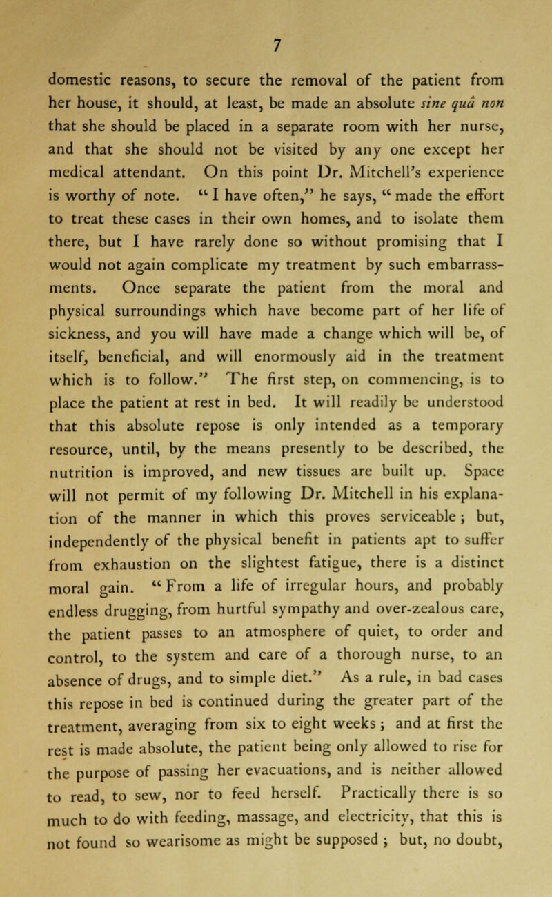 domestic reasons, to secure the removal of the patient from her house, it should, at least, be made an absolute sine qua non that she should be placed in a separate room with her nurse, and that she should not be visited by any one except her medical attendant. On this point Dr. Mitchell's experience is worthy of note.  I have often, he says,  made the effort to treat these cases in their own homes, and to isolate them there, but I have rarely done so without promising that I would not again complicate my treatment by such embarrass- ments. Once separate the patient from the moral and physical surroundings which have become part of her life of sickness, and you will have made a change which will be, of itself, beneficial, and will enormously aid in the treatment which is to follow. The first step, on commencing, is to place the patient at rest in bed. It will readily be understood that this absolute repose is only intended as a temporary resource, until, by the means presently to be described, the nutrition is improved, and new tissues are built up. Space will not permit of my following Dr. Mitchell in his explana- tion of the manner in which this proves serviceable; but, independently of the physical benefit in patients apt to suffer from exhaustion on the slightest fatigue, there is a distinct moral gain. From a life of irregular hours, and probably endless drugging, from hurtful sympathy and over-zealous care, the patient passes to an atmosphere of quiet, to order and control, to the system and care of a thorough nurse, to an absence of drugs, and to simple diet. As a rule, in bad cases this repose in bed is continued during the greater part of the treatment, averaging from six to eight weeks; and at first the rest is made absolute, the patient being only allowed to rise for the purpose of passing her evacuations, and is neither allowed to read, to sew, nor to feed herself. Practically there is so much to do with feeding, massage, and electricity, that this is not found so wearisome as might be supposed ; but, no doubt,