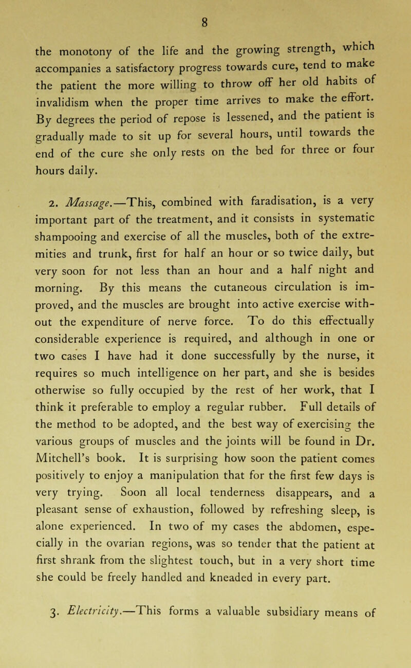 the monotony of the life and the growing strength, which accompanies a satisfactory progress towards cure, tend to make the patient the more willing to throw of? her old habits of invalidism when the proper time arrives to make the effort. By degrees the period of repose is lessened, and the patient is gradually made to sit up for several hours, until towards the end of the cure she only rests on the bed for three or four hours daily. 2. Massage.—This, combined with faradisation, is a very important part of the treatment, and it consists in systematic shampooing and exercise of all the muscles, both of the extre- mities and trunk, first for half an hour or so twice daily, but very soon for not less than an hour and a half night and morning. By this means the cutaneous circulation is im- proved, and the muscles are brought into active exercise with- out the expenditure of nerve force. To do this effectually considerable experience is required, and although in one or two cases I have had it done successfully by the nurse, it requires so much intelligence on her part, and she is besides otherwise so fully occupied by the rest of her work, that I think it preferable to employ a regular rubber. Full details of the method to be adopted, and the best way of exercising the various groups of muscles and the joints will be found in Dr. Mitchell's book. It is surprising how soon the patient comes positively to enjoy a manipulation that for the first few days is very trying. Soon all local tenderness disappears, and a pleasant sense of exhaustion, followed by refreshing sleep, is alone experienced. In two of my cases the abdomen, espe- cially in the ovarian regions, was so tender that the patient at first shrank from the slightest touch, but in a very short time she could be freely handled and kneaded in every part. 3. Electricity.—This forms a valuable subsidiary means of