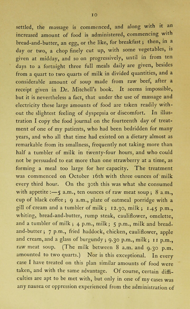 settled, the massage is commenced, and along with it an increased amount of food is administered, commencing with bread-and-butter, an egg, or the like, for breakfast; then, in a day or two, a chop finely cut up, with some vegetables, is given at midday, and so on progressively, until in from ten days to a fortnight three full meals daily are given, besides from a quart to two quarts of milk in divided quantities, and a considerable amount of soup made from raw beef, after a receipt given in Dr. Mitchell's book. It seems impossible, but it is nevertheless a fact, that under the use of massage and electricity these large amounts of food are taken readily with- out the slightest feeling of dyspepsia or discomfort. In illus- tration I copy the food journal on the fourteenth day of treat- ment of one of my patients, who had been bedridden for many years, and who all that time had existed on a dietary almost as remarkable from its smallness, frequently not taking more than half a tumbler of milk in twenty-four hours, and who could not be persuaded to eat more than one strawberry at a time, as forming a meal too large for her capacity. The treatment was commenced on October 16th with three ounces of milk every third hour. On the 30th this was what she consumed with appetite :—5 a.m., ten ounces of raw meat soup; 8 a.m., cup of black coffee; 9 a.m., plate of oatmeal porridge with a gill of cream and a tumbler of milk ; 12.30, milk; 1.45 p.m., whiting, bread-and-butter, rump steak, cauliflower, omelette, and a tumbler of milk ; 4 p.m., milk; 5 p.m., milk and bread- and-butter ; 7 p.m., fried haddock, chicken, cauliflower, apple and cream, and a glass of burgundy ; 9.30 p.m., milk; 11 p.m., raw meat soup. (The milk between 8 a.m. and 9.30 p.m. amounted to two quarts.) Nor is this exceptional. In every case I have treated on this plan similar amounts of food were taken, and with the same advantage. Of course, certain diffi- culties are apt to be met with, but only in one of my cases was any nausea or oppression experienced from the administration of