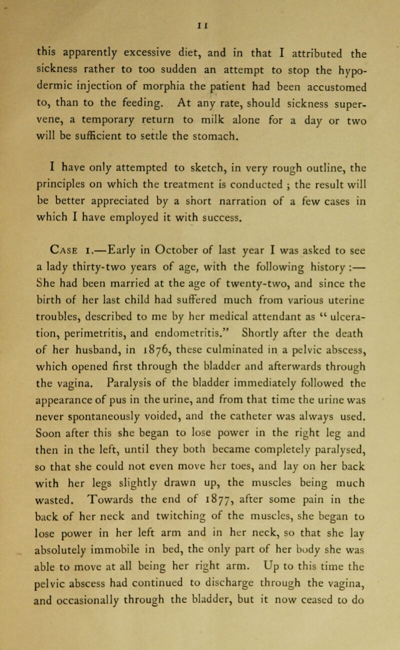 this apparently excessive diet, and in that I attributed the sickness rather to too sudden an attempt to stop the hypo- dermic injection of morphia the patient had been accustomed to, than to the feeding. At any rate, should sickness super- vene, a temporary return to milk alone for a day or two will be sufficient to settle the stomach. I have only attempted to sketch, in very rough outline, the principles on which the treatment is conducted ; the result will be better appreciated by a short narration of a few cases in which I have employed it with success. Case i.—Early in October of last year I was asked to see a lady thirty-two years of age, with the following history :— She had been married at the age of twenty-two, and since the birth of her last child had suffered much from various uterine troubles, described to me by her medical attendant as  ulcera- tion, perimetritis, and endometritis. Shortly after the death of her husband, in 1876, these culminated in a pelvic abscess, which opened first through the bladder and afterwards through the vagina. Paralysis of the bladder immediately followed the appearance of pus in the urine, and from that time the urine was never spontaneously voided, and the catheter was always used. Soon after this she began to lose power in the right leg and then in the left, until they both became completely paralysed, so that she could not even move her toes, and lay on her back with her legs slightly drawn up, the muscles being much wasted. Towards the end of 1877, after some pain in the back of her neck and twitching of the muscles, she began to lose power in her left arm and in her neck, so that she lay absolutely immobile in bed, the only part of her body she was able to move at all being her right arm. Up to this time the pelvic abscess had continued to discharge through the vagina, and occasionally through the bladder, but it now ceased to do