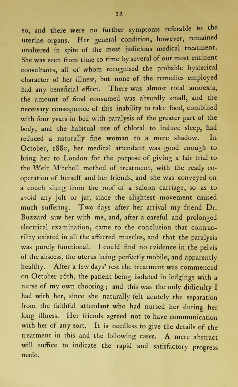 so, and there were no further symptoms referable to the uterine organs. Her general condition, however, remained unaltered in spite of the most judicious medical treatment. She was seen from time to time by several of our most eminent consultants, all of whom recognised the probable hysterical character of her illness, but none of the remedies employed had any beneficial effect. There was almost total anorexia, the amount of food consumed was absurdly small, and the necessary consequence of this inability to take food, combined with four years in bed with paralysis of the greater part of the body, and the habitual use of chloral to induce sleep, had reduced a naturally fine woman to a mere shadow. In October, 1880, her medical attendant was good enough to bring her to London for the purpose of giving a fair trial to the Weir Mitchell method of treatment, with the ready co- operation of herself and her friends, and she was conveyed on a couch slung from the roof of a saloon carriage, so as to avoid any jolt or jar, since the slightest movement caused much suffering. Two days after her arrival my friend Dr. Buzzard saw her with me, and, after a careful and prolonged electrical examination, came to the conclusion that contrac- tility existed in all the affected muscles, and that the paralysis was purely functional. I could find no evidence in the pelvis of the abscess, the uterus being perfectly mobile, and apparently healthy. After a few days' rest the treatment was commenced on October 16th, the patient being isolated in lodgings with a nurse of my own choosing; and this was the only difficulty I had with her, since she naturally felt acutely the separation from the faithful attendant who had nursed her during her long illness. Her friends agreed not to have communication with her of any sort. It is needless to give the details of the treatment in this and the following cases. A mere abstract will suffice to indicate the rapid and satisfactory progress made.