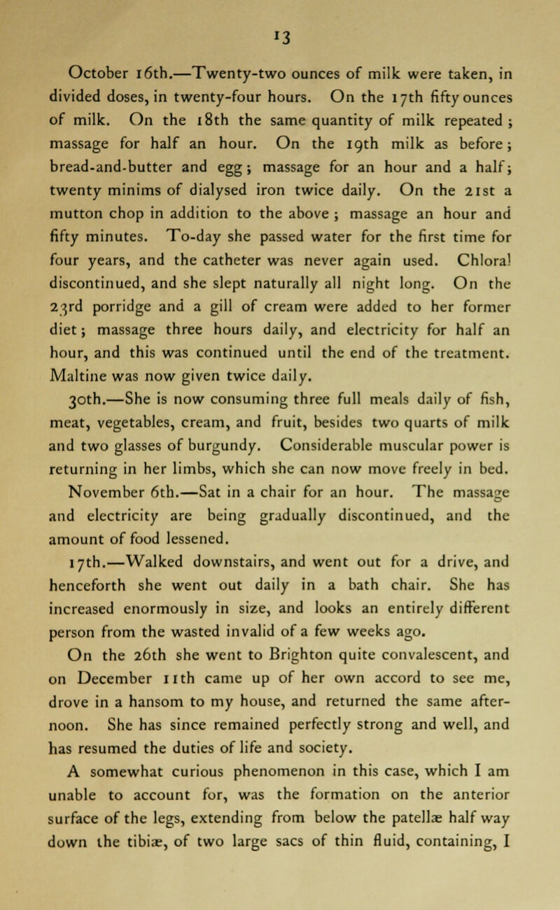 '3 October 16th.—Twenty-two ounces of milk were taken, in divided doses, in twenty-four hours. On the 17th fifty ounces of milk. On the 18th the same quantity of milk repeated massage for half an hour. On the 19th milk as before bread-and-butter and egg; massage for an hour and a half twenty minims of dialysed iron twice daily. On the 21st a mutton chop in addition to the above ; massage an hour and fifty minutes. To-day she passed water for the first time for four years, and the catheter was never again used. Chloral discontinued, and she slept naturally all night long. On the 23rd porridge and a gill of cream were added to her former diet; massage three hours daily, and electricity for half an hour, and this was continued until the end of the treatment. Maltine was now given twice daily. 30th.—She is now consuming three full meals daily of fish, meat, vegetables, cream, and fruit, besides two quarts of milk and two glasses of burgundy. Considerable muscular power is returning in her limbs, which she can now move freely in bed. November 6th.—Sat in a chair for an hour. The massage and electricity are being gradually discontinued, and the amount of food lessened. 17th.—Walked downstairs, and went out for a drive, and henceforth she went out daily in a bath chair. She has increased enormously in size, and looks an entirely different person from the wasted invalid of a few weeks ago. On the 26th she went to Brighton quite convalescent, and on December nth came up of her own accord to see me, drove in a hansom to my house, and returned the same after- noon. She has since remained perfectly strong and well, and has resumed the duties of life and society. A somewhat curious phenomenon in this case, which I am unable to account for, was the formation on the anterior surface of the legs, extending from below the patellae halfway down the tibiae, of two large sacs of thin fluid, containing, I