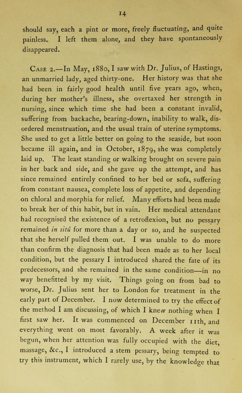should say, each a pint or more, freely fluctuating, and quite painless. I left them alone, and they have spontaneously disappeared. Case 2.—In May, 1880,1 saw with Dr. Julius, of Hastings, an unmarried lady, aged thirty-one. Her history was that she had been in fairly good health until five years ago, when, during her mother's illness, she overtaxed her strength in nursing, since which time she had been a constant invalid, suffering from backache, bearing-down, inability to walk, dis- ordered menstruation, and the usual train of uterine symptoms. She used to get a little better on going to the seaside, but soon became ill again, and in October, 1879, she was completely laid up. The least standing or walking brought on severe pain in her back and side, and she gave up the attempt, and has since remained entirely confined to her bed or sofa, suffering from constant nausea, complete loss of appetite, and depending on chloral and morphia for relief. Many efforts had been made to break her of this habit, but in vain. Her medical attendant had recognised the existence of a retroflexion, but no pessary remained in situ for more than a day or so, and he suspected that she herself pulled them out. I was unable to do more than confirm the diagnosis that had been made as to her local condition, but the pessary I introduced shared the fate of its predecessors, and she remained in the same condition—in no way benefitted by my visit. Things going on from bad to worse, Dr. Julius sent her to London for treatment in the early part of December. I now determined to try the effect of the method I am discussing, of which I knevv nothing when I first saw her. It was commenced on December nth and everything went on most favorably. A week after it was begun, when her attention was fully occupied with the diet massage, &c, I introduced a stem pessary, being tempted to try this instrument, which I rarely use, by the knowledge that