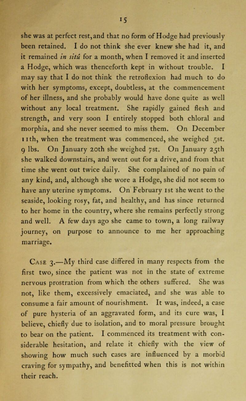 she was at perfect rest, and that no form of Hodge had previously been retained. I do not think she ever knew she had it, and it remained in situ for a month, when I removed it and inserted a Hodge, which was thenceforth kept in without trouble. I may say that I do not think the retroflexion had much to do with her symptoms, except, doubtless, at the commencement of her illness, and she probably would have done quite as well without any local treatment. She rapidly gained flesh and strength, and very soon I entirely stopped both chloral and morphia, and she never seemed to miss them. On December 11th, when the treatment was commenced, she weighed 5st. 9 lbs. On January 20th she weighed 7st. On January 25th she walked downstairs, and went out for a drive, and from th.it time she went out twice daily. She complained of no pain of any kind, and, although she wore a Hodge, she did not seem to have any uterine symptoms. On February 1st she went to the seaside, looking rosy, fat, and healthv, and has since returned to her home in the country, where she remains perfectly strong and well. A few days ago she came to town, a long railway journey, on purpose to announce to me her approaching marriage. Case 3.—My third case differed in many respects from the first two, since the patient was not in the state of extreme nervous prostration from which the others suffered. She was not, like them, excessively emaciated, and she was able to consume a fair amount of nourishment. It was, indeed, a case of pure hysteria of an aggravated form, and its cure was, I believe, chiefly due to isolation, and to moral pressure brought to bear on the patient. I commenced its treatment with con- siderable hesitation, and relate it chiefly with the view of showing how much such cases are influenced by a morbid craving for sympathy, and benefitted when this is not within their reach.