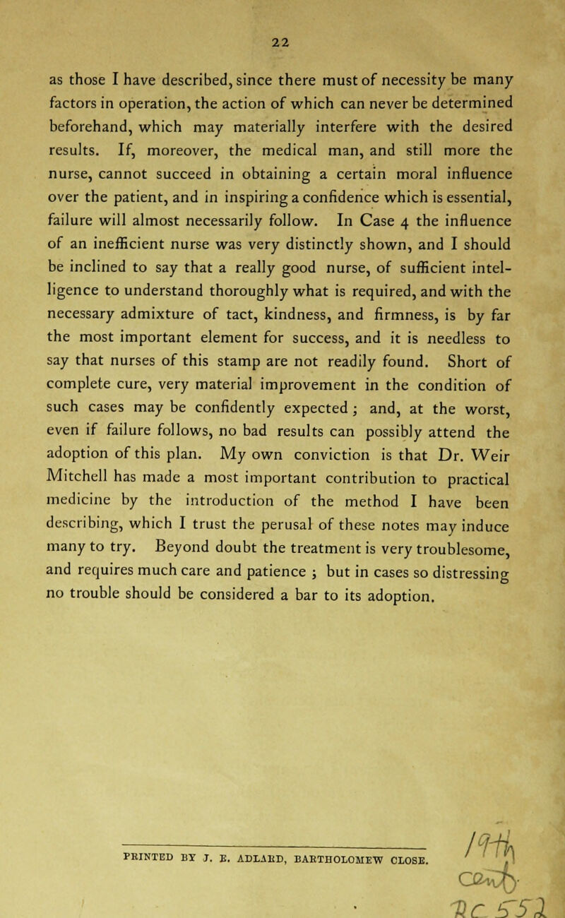 as those I have described, since there must of necessity be many factors in operation, the action of which can never be determined beforehand, which may materially interfere with the desired results. If, moreover, the medical man, and still more the nurse, cannot succeed in obtaining a certain moral influence over the patient, and in inspiring a confidence which is essential, failure will almost necessarily follow. In Case 4 the influence of an inefficient nurse was very distinctly shown, and I should be inclined to say that a really good nurse, of sufficient intel- ligence to understand thoroughly what is required, and with the necessary admixture of tact, kindness, and firmness, is by far the most important element for success, and it is needless to say that nurses of this stamp are not readily found. Short of complete cure, very material improvement in the condition of such cases may be confidently expected ; and, at the worst, even if failure follows, no bad results can possibly attend the adoption of this plan. My own conviction is that Dr. Weir Mitchell has made a most important contribution to practical medicine by the introduction of the method I have been describing, which I trust the perusal of these notes may induce many to try. Beyond doubt the treatment is very troublesome, and requires much care and patience ; but in cases so distressing no trouble should be considered a bar to its adoption. PRINTED BI J. E. ADLAKD, BARTHOLOMEW CLOSE. col- lie ^51