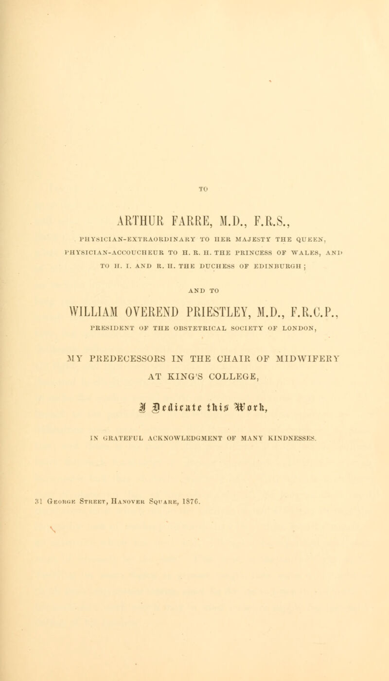 TO ARTHUR FARRE, M.D., F.R.S., PHYSICIAN-EXTRAORDINARY TO IIER MAJESTY THE QUEEN, 1'HYSICTAN-ACCOUCHEUR TO H. R. H. THE PRINCESS OF WALKS, AND TO II. I. AND R. U. THE DUCHESS OF EDINBURGH; WILLIAM OVEREND PRIESTLEY, M.D., F.R.C.P.. PRESIDENT OF THE OBSTETRICAL SOCIETY OF LONDON, MY PREDECESSORS IN THE CHAIR OF MIDWIFERY AT KING'S COLLEGE, U Qt&xtxte this* ^arfc, IN GRATEFUL ACKNOWLEDGMENT OF MANY KINDNESSES. 31 George Strekt, Hanover Square. 1870.