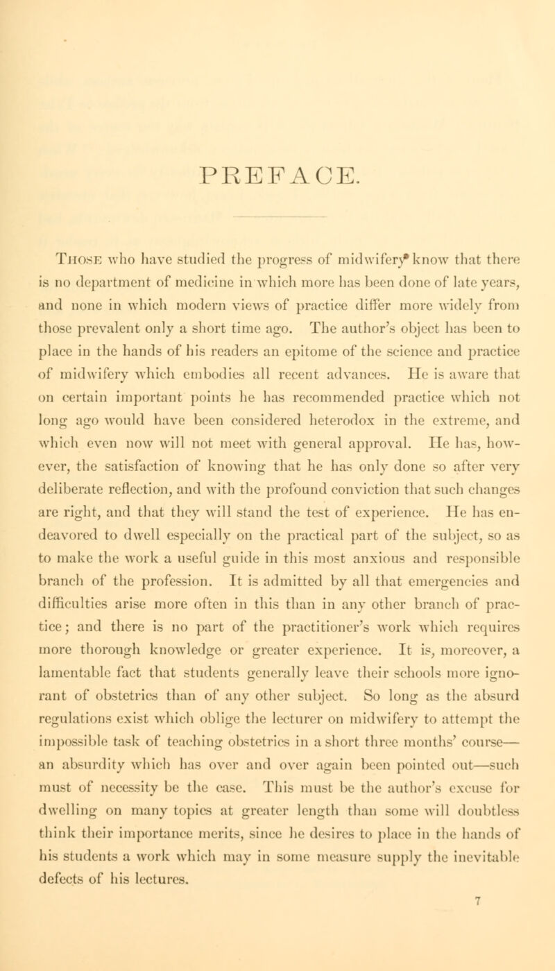 PREFACE. Those who have studied the progress of mid wifen* know that there is no department of medicine in which more has been done of late years, and none in which modern views of practice differ more widely from those prevalent only a short time ago. The author's object has been to place in the hands of his readers an epitome of the science and practice of midwifery Avhich embodies all recent advances. He is aware that on certain important points he has recommended practice which not long ago would have been considered heterodox in the extreme, and which even now will not meet with general approval. He has, how- ever, the satisfaction of knowing that he has only done so after very deliberate reflection, and with the profound conviction that such changes are right, and that they will stand the test of experience. He has en- deavored to dwell especially on the practical part of the subject, so as to make the work a useful guide in this most anxious and responsible branch of the profession. It is admitted by all that emergencies and difficulties arise more often in this than in any other branch of prac- tice; and there is no part of the practitioner's work which requires more thorough knowledge or greater experience. It is, moreover, a lamentable fact that students generally leave their schools more igno- rant of obstetrics than of any other subject. So long as the absurd regulations exist which oblige the lecturer on midwifery to attempt the impossible task of teaching obstetrics in a short three months' course— an absurdity which has over and over again been pointed out—such must of necessity be the case. This must be the author's excuse for dwelling on many topics at greater length than some will doubtless think their importance merits, since he desires to place in the hands of his students a work which may in some measure supply the inevitable defects of his lectures.