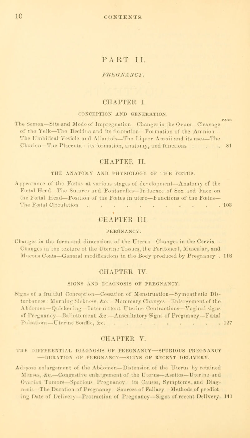 PART II. PREGNANCY. CHAPTER I. CONCEPTION AND GENERATION. PACK The S imen—Site and Mode of Em prcgnation—Changes in the Ovum—Cleavage of tlic Yelk—The Decidua and its formation — Formation of the Amnion — The Umbilical Vesicle and AJlantois—The Liquor Amnii and its uses—The Chorion—The Placenta : its formation, anatomy, and functions . . .81 CHAPTER II. THE ANATOMY AND PHYSIOLOGY OF THE FC3TUS. rai cc of the Foetus at various stages of development—-Anatomy of the ¥■ tal Head—The Sutures and Fontanclles—Influence of Sex and Pace on Foetal Head — Position of the Foetus in utero—Functions of the Foetus— The Foetal Circulation 108 i CHAPTER 111. PREGNANCY. Changes in the form and dimensions of the Uterus—Changes in the Cervix— Changes in the texture of the Uterine Tissues, the Peritoneal, Muscular, and Muci General modifications in the Body produced by Pregnancy . 118 CHAPTER IV. skins AM) DIAGNOSIS 01 PREGNANCY. Signs of a fruitful Conception—Cessation of Menstruation -Sympathetic Dis- turbances: Morning Sickness, &c. Mammary Changes Enlargement of the lomen—Quickening—Intermittent Uterine Contractions —Vaginal signs <>f Pregnancy—Ballottement, &c- -Auscultatory Signs of Pregnancy — Festal Lions—Uterine Souffle, &c 127 CHAPTER V. Till. DIFFERENTIAL DIAGNOSIS OF PREGNANCY SPURIOUS PREGNANCY — DURATION OF PREGNANCY SIGNS OF RECENT DELIVERY. Adipose enlargement of the Abdomen Distension of the [Jterus by retained &c Congestive enlargement of the [Jterus A.scitoa Uterine and Tump.!- Spurious Pregnancy: its Causes, Symptoms and Diag- nosis -The Duration of Pregnancy -Sources of Fallacy Methods of predict- ing Date of Delivery Protraction of Pregnancy -Signs of recent Delivery. 141