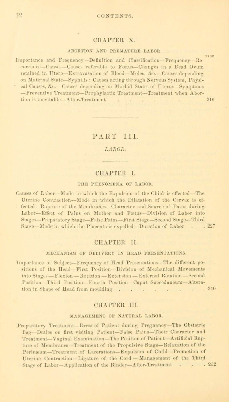 cont i: .\ re. CHAPTER \ ABORTION AND PREMAT1 UK LABOR. 1-U5E rtance and Frequency—Definition and Classification — Frequency—Re- currence—Causes—Cause- referable to Foetus—Changes in a Dead Ovum retained in Ctcro—Extravasation of Blood—Moles, &c- Causes depending on Maternal State—Syphilis: Causes acting through Nervous System, Physi- ■ eal Causes, a, I nding on Morbid States of Uterus—Symptoms —Preventive Treatment—Prophylactic Treatment—Treatment when Abor- tion is inevitable—After-Treatment 216 PART III. LABOR. CHAPTER I. THE PHENOMENA OF LABOR. Causes of Labor—Mode in which the Expulsion of the Child is effected—The Uterine Contraction — Mode in which the Dilatation of the Cervix is ef- fected—Rupture of the Membranes—Character and Source of Tains during Labor—Effect of Pains on Mother and Foetus—Division oi' Labor into Stages -Preparatory Stage—False Pain-—First Stage—Second Stage—Third Mode in which the Placenta is expelled—Duration of Labor . . 227 CHAPTEB II. MECHANISM OF DELIVERY IN BEAD PRESENTATIONS. Importance of Subject--Frequency of Head Presentations—The different po- sitions of the Head — First Position—Division of Mechanical Movements into £ Flexion -Rotation — Extension — External Rotation — Second Position Third Position — Fourth Position—Caput Succedaneum—Altera- tion in Shape of Head from moulding ....... 240 CHAPTEB III. MANAGEMENT OF NATURAL LABOR. Preparatory Treatment Dresi of Patient during Pregnancy—The Obstetric Bag Duties on iir-t visiting Patient—False Pains—Their Character and Treatment Vaginal Examination The Position of Patient—Artificial Rup- ture of Membranes—Treatment of the Propulsive 8tag<—Relaxation <>f the PerinsBum Treatment of Lacerations—Expulsion of Child—Promotion of LTterine Contraction—Ligature of the Cord — Management «>t the Third of Labor Application of the Binder—After-Treatment . . . 252