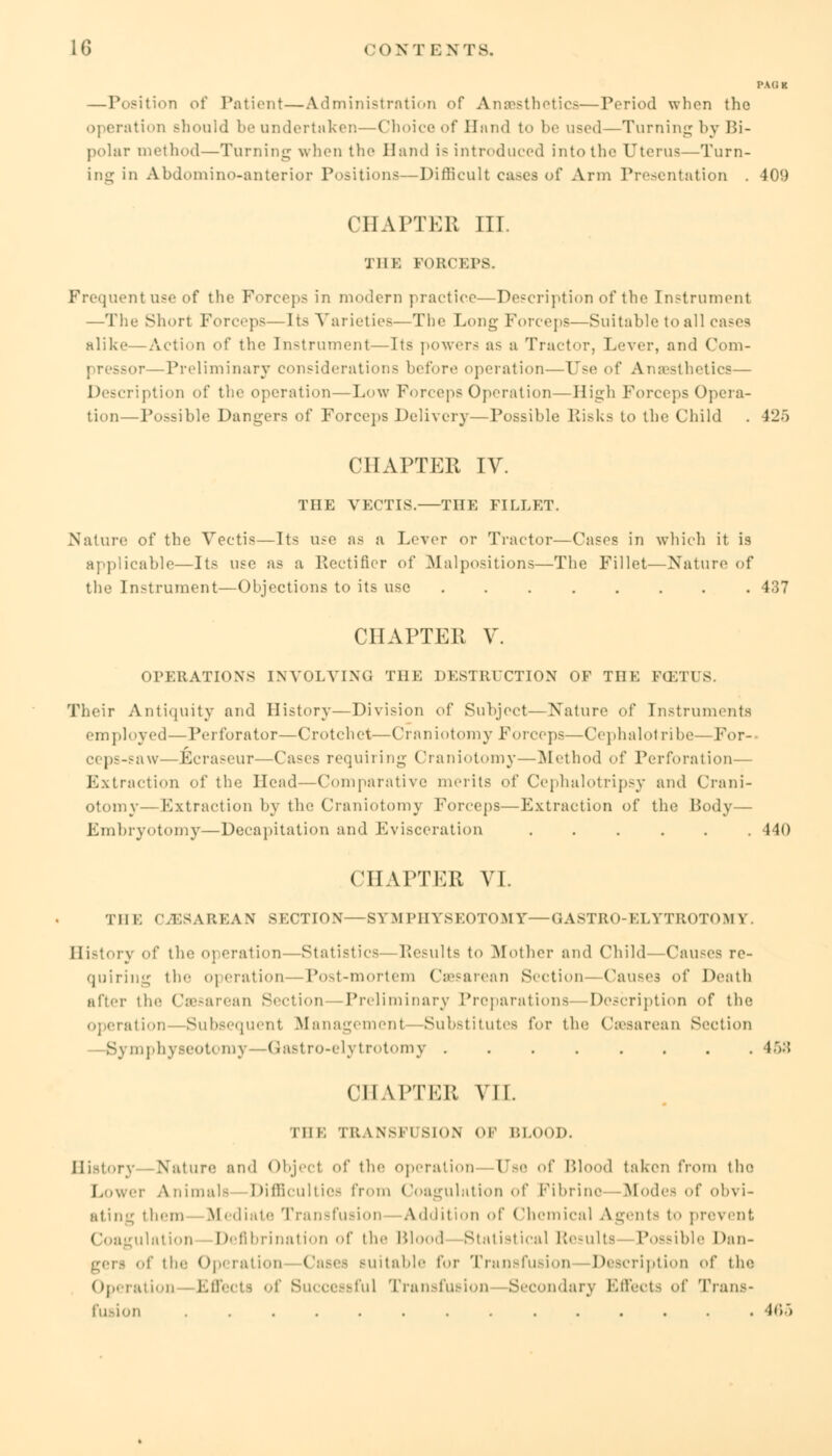 I'Ati K —Position of Patient—Administration of Anesthetic—Period when the operation Bhould be undertaken—Choice of Hand to be used—Turning by Bi- polar method—Turning when the Hand is introduced into the Uterus—Turn- ing in Abdomino-anterior Positions—Difficult cases of Arm Presentation . 409 CHAPTER III. THE FORCEPS. Frequentuse of the Forceps in modern practice—Description of the Instrument —The Short Forceps—Its Varieties—The Long Forceps—Suitable to all cases alike—Acti.m of the Instrument—Its powers as a Tractor, Lever, and Com- pressor—Preliminary considerations before operation—Use of Anaesthetics— Description of the operation—Low Forceps Operation—High Forceps Opera- tion—Possible Dangers of Forceps Delivery—Possible Bisks to the Child . 425 CHAPTER IV. THE VECTIS. THE FILLET. Nature of the Vectis—Its use as a Lever or Tractor—Cases in which it is applicable—Its use as a Rectifier of Malpositions—The Fillet—Nature of the Instrument—Objections to its use 437 CHAPTER V. OPERATIONS INVOLVING THE DESTRUCTION OF THE FCETUS. Their Antiquity and History—Division of Subject—Nature of Instruments employed—Perforator—Crotchet—Craniotomy Forceps—Omphalotribe—For- ceps-saw—Ecraseur—Cases requiring Craniotomy—Method of Perforation— Extraction of the Head—Comparative merits of Cephalotripsy and Crani- otomy—Extraction by the Craniotomy Forceps—Extraction of the Body— Embryotomy—Decapitation and Evisceration 440 CHAPTER VI. THE CESAREAN SECTION—SYMPHYSEOTOMY—GASTRO-ELYTROTOM V History of tin: operation — Statistics Results to Mother and Child—Causes re- quiring the o] ciation—Post-mortem Cesarean Section-Causes iA' Death after the Cesarean Section -Preliminary Preparations- -Description of the ration—-Subsequent Management—Substitutes for the Cesarean Section —Symphyseotomy- -Gastro-elytrotomy 45;? CHAPTER VII. THE TRANSF1 BION or BLOOD. History Nature and Objecl of the operation Ose of Blood taken from the Lower Animal- Difficulties from Coagulation of Fibrino -Modes of obvi- ating them Mediate Transfusion Addition of Chemical Agents to prevent Coagulation Defibrination of the Blood Statistical Results Possible Dan- gers of the Operation Cases Bui table for Transfusion Description of the Operation Effects of Successful Transfusion Secondary Effects of Trans- fusion .............. ic>)
