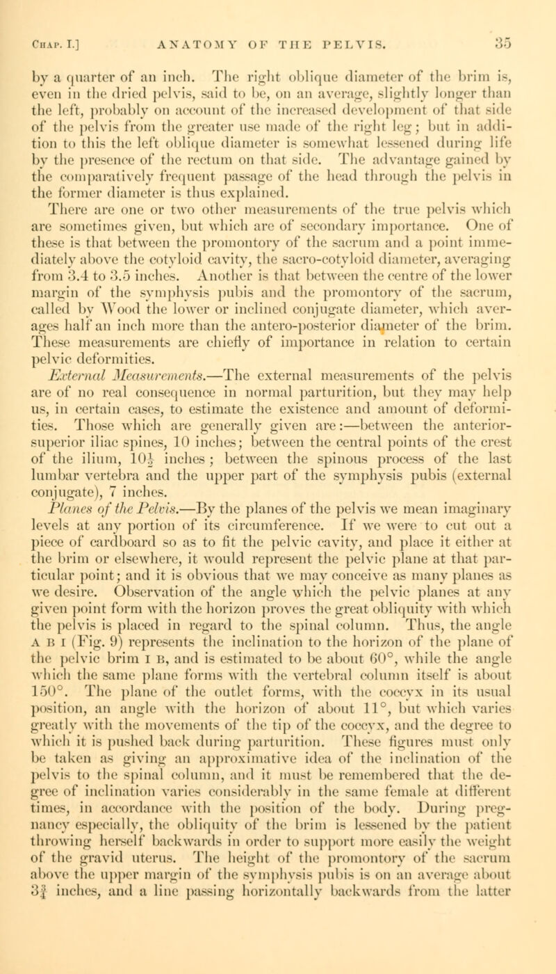 by a quarter of an inch. The right oblique diameter of the brim Is, even in the dried pelvis, said to be, on an average, Blightly longer than the left, probably on account of the increased developmenl of thai Bide of the pelvis from the greater use made of the right leg; hut in addi- tion to this the left oblique diameter is somewhat lessened during life by tli*1 presence of the rectum on that side. The advantage gained by the comparatively frequent passage of the head through the pelvis in the former diameter is thus explained. There are one or two other measurements of the true pelvis which are sometimes given, but which are of secondary importance. One of these is that between the promontory of the sacrum and a point imme- diately above the cotyloid, cavity, the sacro-cotyloid diameter, averaging from o.4 to 3.5 inches. Another is that between the centre of the lower margin of the symphysis pubis and the promontory of the sacrum, called by Wood the lower or inclined conjugate diameter, which aver- ages half an inch more than the antcro-posterior diameter of the brim. These measurements are chiefly of importance in relation to certain pelvic deformities. External Measurements.—The external measurements of the pelvis are of no real consequence in normal parturition, but they may help us, in certain cases, to estimate the existence and amount of deformi- ties. Those which are generally given are:—between the anterior- superior iliac spines, 10 inches; between the central points of the crest of the ilium, 10J inches ; between the spinous process of the last lumbar vertebra and the upper part of the symphysis pubis (external conjugate), 7 inches. Planes of the Pelvis.—By the planes of the pelvis we mean imaginary levels at any portion of its circumference. If we were to cut out a piece of cardboard so as to fit the pelvic cavity, and place it either at the brim or elsewhere, it would represent the pelvic plane at that par- ticular point; and it is obvious that we may conceive as many planes as we desire. Observation of the angle which the pelvic planes at any given point form with the horizon proves the great obliquity with which the pelvis is placed in regard to the spinal column. Thus, the angle A B I (Fig. 9) represents the inclination to the horizon of the plane of the pelvic brim I B, and is estimated to he about (50°, while the angle which the same plane forms with the vertebral column itself is about 150°. The plane of the outlet forms, with the coccyx in its usual position, an angle with the horizon of about 11°, but which varies greatly with the movements of the tip of the coccyx, and the degree to which it is pushed back during parturition. These figures must only be taken as giving an approximative idea of the inclination of the pelvis to the spinal column, and it must he remembered that the de- gree of inclination varies considerably in the same female at different time-, in accordance with the position of the body. During preg- nancy especially, the obliquity of the hritn is lessened by the patient throwing herself backwards in order to support more easily the weight of the gravid uterus. The height of the promontory of the sacrum above the upper margin of the symphysis pubis is on an average about 3| inches, and a line passing horizontally backwards from the latter