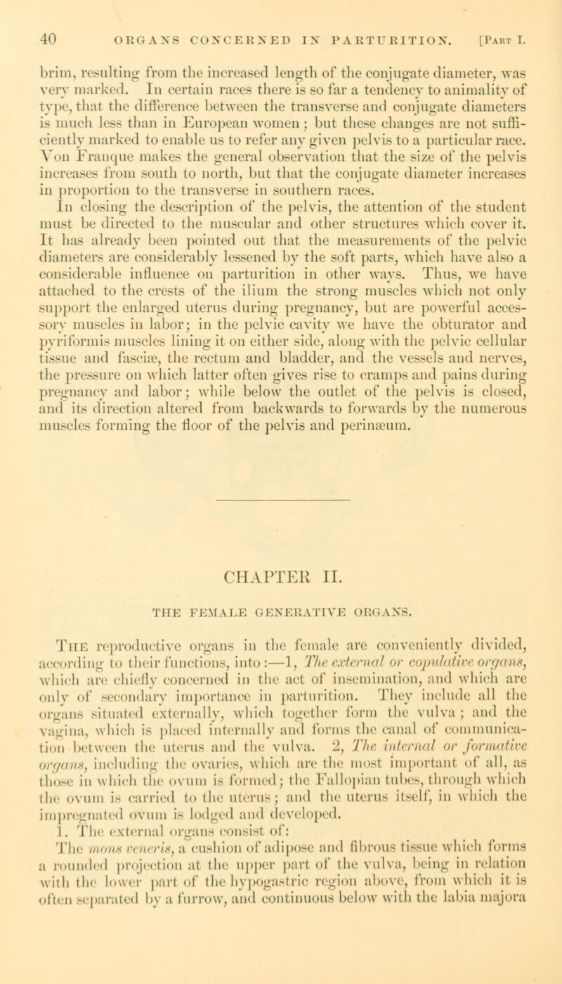 brim, resulting from fche increased length of the conjugate diameter, was very marked. In en-tain races there is SO far a tendency to animality of type, that the difference between the transverse and conjugate diameters is much less than in European women ; but these changes are not suffi- ciently marked to enable us to refer any given pelvis to a particular race. Von Franque make- the general observation that the size of the pelvis increases from south to north, but that the conjugate diameter increases in proportion to the transverse in southern races. Jn closing the description of the pelvis, the attention of the student must be directed to the muscular and other structure- which cover it. It has already been pointed out that the measurements of the pelvic diameters are considerably lessened by the soft parts, which have also a considerable influence on parturition in other ways. Thus, we have attached to the crests of the ilium the strong muscles which not only support the enlarged uterus during pregnancy, but are powerful acces- sory muscles in labor; in the pelvic cavity we have the obturator and pyriformis muscles lining it on either side, along with the pelvic cellular tissue and fascise, the rectum and bladder, and the vessels and nerve-, the pressure on which latter often gives rise to cramps and pains during pregnancy and labor; while below the outlet of the pelvis is closed, and its direction altered from backwards to forwards by the numerous muscles forming the floor of the pelvis and perinaeum. CHAPTER II. THE FEMALE GENERATIVE ORGANS. Tin-: reproductive organs in the female are conveniently divided, according to their functions, into:—1, Theextemal or <-<)j>n!<ttir< organs, which are chiefly concerned in the act of insemination, and which arc only of secondary importance in parturition. They include all the organs situated externally, which together form the vulva; and the vagina, which is placed internally and forms the canal of communica- tion between the uterus and the vulva. :2. The internal or formative organs, including the ovaries, which are the most importanl of all. as those in \\ hich the ovum is formed; the Fallopian tube-, through which the ovum is carried to the uterus; and the uterus it-elf, in which the impregnated ovum is lodged and developed. 1. The external organs consist of: The mon8 veneris, q cushion of adipose and fibrous tissue which forms a rounded projection at the upper part of the vulva, being in relation with the lower part of the hypogastric region above, from which it is often separated by a furrow, and continuous below with the labia niajora