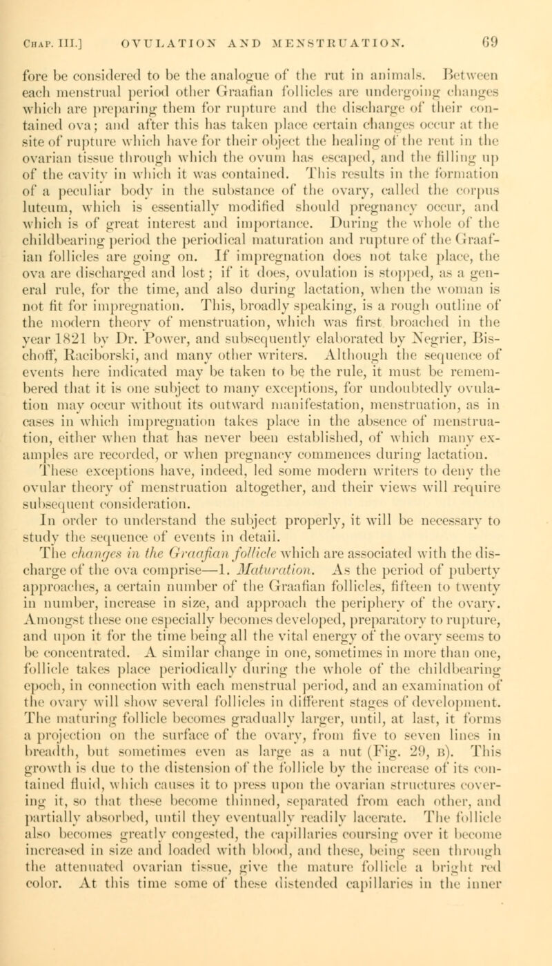 fore be considered to be the analogue of the nil in animals. Between eaeli menstrual period other Graafian follicles are undergoing changes which are preparing them for rupture and the discharge of their con- tained ova; and after this has taken place certain changes occur at the site of rupture which have for their object the healing of the renl in the ovarian tissue through which the ovum lias escaped, and the filling ii|> of the cavity in which it was contained. This results in the formation of a peculiar body in the substance of the ovary, called the corpus luteum, which is essentially modified should pregnancy occur, and which is of great interest and importance. During the whole of the childbearing period the periodical maturation and rupture of the Graaf- ian follicles are going on. If impregnation does not take place, the ova are discharged and lost; if it does, ovulation is stopped, as a gen- eral rule, for the time, and also during lactation, when the woman is not fit for impregnation. This, broadly speaking, is a rough outline of the modern theory of menstruation, which was first broached in the year 1821 by Dr. Power, and subsequently elaborated by Negrier, Bis- ehoff, Raciborski, and many other writers. Although the sequence of events here indicated may be taken to be the rule, it must be remem- bered that it is one subject to many exceptions, for undoubtedly ovula- tion may occur without its outward manifestation, menstruation, as in cases in which impregnation takes place in the absence of menstrua- tion, either when that has never been established, of which many ex- amples are recorded, or when pregnancy commences during lactation. These exceptions have, indeed, led some modern writers to deny the ovular theory of menstruation altogether, and their views will require subsequent consideration. In order to understand the subject properly, it will be necessary to study the sequence of events in detaii. The changes in the Graafian follicle which are associated with the dis- charge of the ova comprise—1. Maturation. A< the period of puberty approaches, a certain number of the Graafian follicles, fifteen to twenty in number, increase in size, and approach the periphery of the ovary. Amongst these one especially becomes developed, preparatory to rupture, and upon it for the time being all the vital energy of the ovary seems to be concentrated. .V similar change in one, sometimes in more than one, follicle takes place periodically during the whole of the childbearing epoch, in connection with each menstrual period, and an examination of the ovary will show several follicles in different stages of development. The maturing- follicle become- gradually larger, until, at last, it forms a projection on the surface of the ovary, from five to seven lines in breadth, but sometimes even as large as a nut (Fig. 29, b). This growth is due to the distension of the follicle by the increase of it- con- tained fluid, which causes it to press upon the ovarian structures cover- ing it, so that these become thinned, separated from each other, and partially absorbed, until they eventually readily lacerate. The follicle also become- greatly congested, the capillaries coursing over it become increased in size and loaded with blood, and these, being seen through the attenuated ovarian tissue, give the mature follicle a bright red color. At this time some of these distended capillaries in the inner