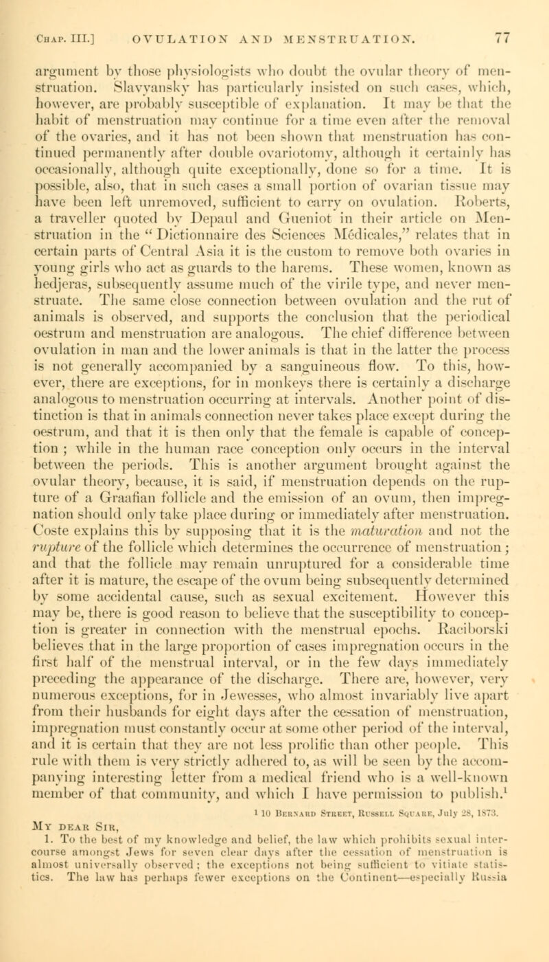 argument by those physiologists who doubt the ovular theory of men- struation. Slavyansky has particularly insisted on such cases, which, however, arc probably susceptible of explanation. It may be that the habit of menstruation may continue for a time even alter the removal of the ovaries, and it has not been shown that menstruation has con- tinued permanently after double ovariotomy, although it certainly has occasionally, although quite exceptionally, done so for a time. It is possible, also, that in such cases a small portion of ovarian tissue may have been left unremoved, sufficient to carry on ovulation. Roberts, a traveller quoted by Depaul and Gueniot in their article on Men- struation in the Dictionnaire des Sciences M&licales, relate- that in certain parts of Central Asia it is the custom to remove both ovaries in young girls who act as guards to the harems. These women, known as hedjeras, subsequently assume much of the virile type, and never men- struate. The same close connection between ovulation and the rut of animals is observed, and supports the conclusion that the periodical oestrum and menstruation are analogous. The chief difference between ovulation in man and the lower animals is that in the latter the process is not generally accompanied by a sanguineous flow. To this, how- ever, there are exceptions, for in monkeys there is certainly a discharge analogous to menstruation occurring at intervals. Another point of dis- tinction is that in animals connection never takes place except during the oestrum, and that it is then only that the female is capable of concep- tion ; while in the human race conception only occurs in the interval between the periods. This is another argument brought against the ovular theory, because, it is said, if menstruation depends on the rup- ture of a Graafian follicle and the emission of an ovum, then impreg- nation should only take place during or immediately after menstruation. Coste explains this by supposing that it is the maturation and not the rapture of the follicle which determines the occurrence of menstruation; and that the follicle may remain unruptured for a considerable time after it is mature, the escape of the ovum being subsequently determined by some accidental cause, such as sexual excitement. However this may be, there is good reason to believe that the susceptibility to concep- tion is greater in connection with the menstrual epochs. Raciborski believes that in the large proportion of cases impregnation occurs in the first half of the menstrual interval, or in the few days immediately preceding the appearance of the discharge. There arc, however, very numerous exceptions, for in Jewesses, who almost invariably live apart from their husbands for eight days after the cessation of menstruation, impregnation must constantly occur at some other period of the interval, and it is certain that they are not less prolific than other people. This rule with them is very strictly adhered to, as will be seen by the accom- panying interesting letter from a medical friend who is a well-known member of that community, and which I have permission to publish.1 i in Bkbsabd Branr, Ruwkll Square, Julj 28, i^.':. My dear Sir, 1. To tin- best <>f my knowledge and belief, the law which prohibits sexual inter- course amongst Jews for seven clear days after the cessation of menstruation is almost universally observed; the exceptions not being sufficient to vitiate statis- tics. The law has perhaps fewer exceptions on the Continent- especialIv Russia