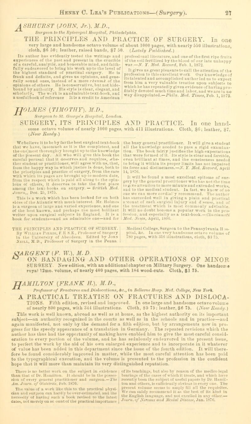 J^SHHURST [JOHN, Jr.), M.D., Surgeon to the Episcopal Hospital, Philadelphia. THE PRINCIPLES AND PRACTICE OF SURGERY. In one very large and handsome octavo volume of about 1000 pages, with nearly 550 illustrations, cloth, $6 50; leather, raised bands, $7 50. {Lately Published.) Its author h svidently tested the writings aud experiences of the pas! and present in the crucible of a careful, analytic, and honorable mind, and faith- fully endeavored to bring his work up to the level of the highest standard of practical surgery. He is frank and definite, and gives us opinions, aud gene- rally sound ones, instead of a mere resume of the opinions of others He is conservative, but not hide- bound by authority. His style is clear, elegant,and scholarly. The wi rk is an admirable text-book, and a useful book of reference It is a credit to American ire, and one of the first ripe fruits ; 1 fertilized by the blood of our late unhappy wslt.—N. Y. Med. Record, Feb. 1, 1872 It gives us great pleasure to call the attention of the profession to this excellent work. Our knowledge of its talented and accomplished author led us to expect from him a very valuable treatise upon subjects to -peatedly given evidence of havingpro- fitably devoted much time and labor, and we are in no way disappointed.—Phila. Med. Times, Teh. 1,1872. H rOLMES (TIMOTHY). M.D., Surgeon to St. George's Hospital, London. SURGERY, ITS PRINCIPLES AND PRACTICE. In one hand- some octavo volume of nearly 1000 pages, with 411 illustrations. Cloth, $G; leather, $7. {Now Ready.) We believe it to be by farthebest surgical text-book that we have, insomuch as it is the completest, and ghly brought np to the kuowledge esent day. All who will give this book the careful perusal that it aeservesaud requires, ^vhe- ther student or practitioner, will agree with us, that, from the happy way in which justice is done, both to the principles and practice of surgery, from the care with which its pases are brought up to modern date, e respect which is paid all along to the opin- ions of others, it deserves to take the first place among the textbooks on surgery. — British Med. ., Dec. 25, 1S75. This is a work which has been looked for on both the Atlantic with much interest. Mr. Holmes 4eou ol large and varied experience, and one ist known, and perhaps the most brilliant writer upon surgical subjec B in England. It is a book for students—and au admirable one—and for the busy general practitioner. It will give a student all the knowledge needed to pass a rigid examina- tion. The book fairly justifies the high expectations that were finned >f it. Irs style is clear aud forcible, even brilliant at times, and the conciseness needed to bring it within its proper limits has not impaired its force and distinctness.—N. Y. Med. Record, April 14, 1876. It will be found a most excellent epitome af sur- gery by the general practitioner who has not the time to give attention to more minuteand extended works, and to the medical student. In fact, we know of no one we can more cordial y recommend. The author eeded well ia living a plain aud practical account of each surgical injury and disease, aud of the treatment which is m - nly advisable. It will no doubt become a popular work in the pro- fession, and especially as a text-book. — Oincinn iti Mi d. News, April, I THE PRINCIPLES AND PRACTICE OF SURGERY. By William Pirrib, F. It S.E., Professor of Surgery in the University of Aberdeen. Edited by John Nrill, M.D., Professor of Surgery in the Penna Medical College, Surgeon to the Pennsylvania II »s- pital, &c. [none very handsome octavo volume of 780 pages, with 316 illustrations, cloth, $3 7.3. JARGENT (F. W.), M.D 5 ON BANDAGING AND OTHER OPERATIONS OF MINOR SURQERY New edition, with an additional chapter on Military Surgery. One handson e roya> 12mo. volume, of nearly 400 pages, with 1S4 wood-cuts. Cloth, $1 75. TJAMILTON (FRANK H.), 31.1)., Professor of Fractures and Dislocations, Ac, in Bellevue Hosp. Med. College, New York. A PRACTICAL TREATISE ON FRACTURES AND DISLOCA- TIONS. Fifth edition, revised and improved. In one large and handsome octavovoluire of nearly 800 pages, with 344 illustrations. Cloth, £5 75; leather, $6 75. {Now Ready.) This work is well known, abroad as well as at home, as the highest authority 011 its important subject—an authority recognized in the courts as well as in the schools and in practice—and again manifested, not only by the demand for a tilth edition, but by arrangements now in pro- gress for the speedy appearance of a translation in Germany. The repeated revisions whi:li the author lias thus had the opportunity of making have enabled him to give the most careful consid- eration to every portion of the volume, and he has sedulously en leavored in the present i-<ue, to perfect the work by the aid of his own enlarged experience and to incorporate in it whatever of value has been added in this department since the issue of the fourth edition. It will there- fore be found considerably improved in matter, while the most careful attention has been paid to the typographical execution, and the volume is presented to the profession in the confident hope that it will more than maintain its very distinguished reputation. There is no better subject in existence than that oi Dr. Hamilton. It should be in ti Bion of everj general practitioner and surgeon. — The Am. J mrn of • ■ . ■ 1876. The value of a work like this to the practical physi- cian and surgeon can hardly be over-estimated, and I he necessity ol having Buch a book revised id the latest date*, not merely on ac ountof the practical importance ofits teachings, bul also by reason of the nidi bearings of the cases of which it treat-, and which have jject of useful papers by Dr Hamil- ton and 1 1 r;» i oe. 1 be present rolumi imply fill all the requisites. We can safely recommend it as the best of its kind in the English language, and not excelled in anj other.— Journ. of Nervous and Mental Disease, Jan. 1876.