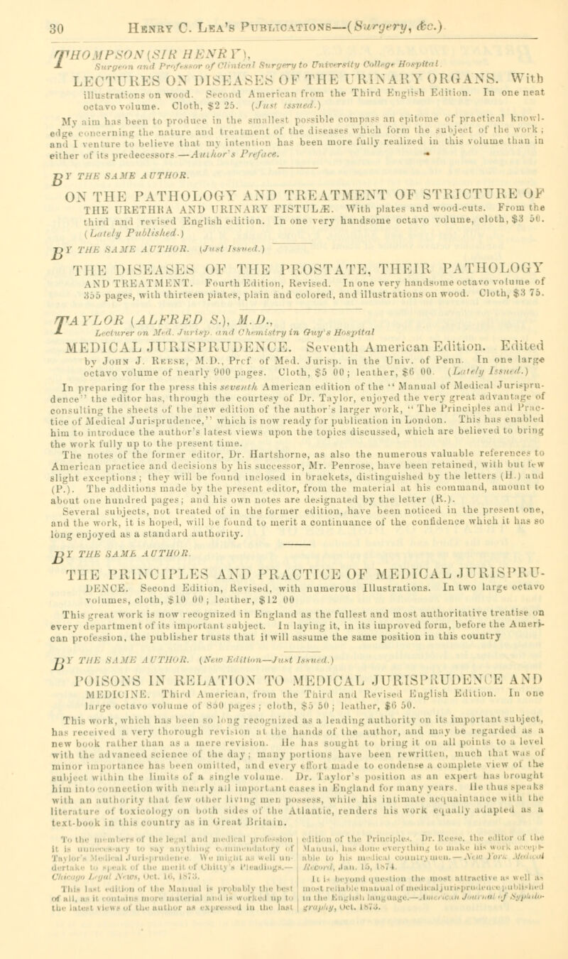 rfti > VISIR HENR F), ± University C ttal LECTURES ON Dl 3EASES OF '! HE URINARY ORGANS. With illustrations on w Vmerican from the Third English Edition. In one neat 70 volume. Cloth, $2 25. ' - ssued.) Mv i ;.., has been to produce in the smallest possible compass an epitome of practical knowl- bure and treatment of the diseases which Conn the work; and 1 venture to believe that mj intention has been more 1'ully realized in this volume than in either of its predecessors —Author's Pn r> r th/■: saMe AUTHOR. OX THE PATHOLOGY AXD TREATMENT OF STRICTURE OF 111H URETHRA AND DRINARY FISTULA. With plates and wood-cuts. Prom the third and revised English edition. In one very handsome octavo volume, cloth, $:■$ 50. Published.) T>Y Till-: SAME AUTHOR. [Just Issued.) THE DISEASES OF THE PROSTATE, THEIR PATHOLOGY AND TREATMENT. Fourth Edition. Revised. In one very handsome octavo volume of 5 pages, with thirteen plates, plain and colored, and illustrations on wood. Cloth, $3 75. rPAYLOR [ALFRED S.), M.D., A. rer nn Med. Jui isp and Cht mistry in Guy s Hospital MEDICAL JURISPRUDENCE. Seventh American Edition. Edited by John J Reese, M.D., Prcf of Med. Juris]., in the Univ. of Penn. In one larg« octavo volume of nearly 900 pages. Cloth, $5 00 ; leather, $6 00. ( L ,tely Issued.) In preparing for the press this seventh American edition of the  Manual of Medical Jurispru- the editor has. through the courtesy of Dr. Taylor, enjoyed the very great advantage of ing the sheets of the new edition of the author's larger work,  The Principles and Prac- tice of Medical Jurisprudence. which is now ready for publication in London. This has enabled him to introduce the author's latest views upon the topics discussed, which are believed to bring the work fully up to the present time. The notes of the former editor, Dr. Eartshorne, as also the numerous valuable references to American practice and decisions by his successor, Mr. Penrose, have been retained, with but h w Blight exceptions; they will be found inclosed in brackets, distinguished by the letters (H.J and (P.). The additions made by the present editor, from the material at his command, amount to about one hundred pages; and his own notes arc designated by the letter (R.). Several subjects, not treated of in the former edition, have been noticed in the present one, and the work, it is hoped, will be found to merit a continuance of the confidence which it has BO long enjoyed as a standard authority. T>Y THE 8AME AUTHOR THE PRINCIPLES AXD PRACTICE OF MEDICAL JURISPRU- DENCE. Second Edition, Revised, with numerous Illustrations. In two larg« octavo volumes, cloth, $10 00; leather, $12 00 This great work is now recognized in England as the fullest and most authoritative treatise on every d ipartment of its important subject. In laying it, in its improved form, before the Auierv can profession, the publisher trusts that il will assume the same position in this country />) THE SAME AUTHOR. {New Edition—Just Issued.) POISONS IN RELATION TO MEDICAL JURISPRUDENCE AND MEDICINE. Thud A rican, from the Third and Revised English Edition. In one • octavo volume of 860 pages ; cloth, $5 50 ; leather, $6 50. This work, which has been bo long recognized as a leading authority on its important - I a very thorough revision al the hands of the author, and maybe regarded as a new book rather than as u d n. i 1 «■ has Bought to bring it on all points to with til- advanced science ol the day: many portions have been rewritten, muoh that waB oi minor i omitted, und ev< ade to condense view ol the Bubjecl within the Limits of a Bingle volume. i>r. Caylor's position as an expert has brought him into connects l)1 important oases in Engla nd for many years lie thus spi aka m authority that i< w other living men possess, while his intimate acquaintance with the ides of the Atlantio, renders his work equally adapted as a text-book in t hie country at in '■ r< al Britain. To l he m ml ei ol th< le al and medii ■■*> \ it i- in. I -veil nil . lie mui n ! i'i ws, I '< i. Li 'l in- ! : the Manual If probably the best . i up I ..| in the laat edition of the Principles. Dr. Iteene. the e litor ■ i the \l.iuu il. h:i- dono c\cis tiling to make hi* w« i 11 , beyond question the most attractive at . luual i me liculju ' >• p tilth
