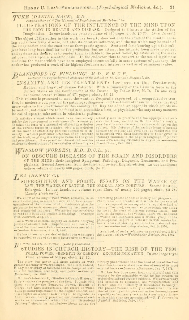 rpUKE {DANIEL HA^'K,. M.D, •*• Joint author of  The Van Wcinef Ac. ILLUSTRATIONS OF THE INFLUENCE OF THE MIND UPON THE BODY IN HEALTH AND DISEASE. Designed to illustrate the Action of the Imagination. In one handsome octavo volume of 416 pages, c oth, $3 25. (Just Issued.) The object of the author in this work has been to show not only the effect of the mind in caus- ing and intensifying disease, but also its curative influence, and the use which may be made of the imagination and the emotions as therapeutic agents. Scattered facts bearing upon this .sub- ject have long been familiar to the profession, hut no attempt has hitherto been made to collect itematize them .-o as to render them available to the practitioner, by establishing the seve- ral phenomena upon a scientific basis In the endeavor thus to convert to the use of legitimate Lne the means which have been employed so successfully in many systems of quackery, the author has produced a work of the highest freshness and interest as well as of permanent value. ULAXDFORD {G. FIELDING), M. D., F. R. C P., £-} ge's Hospital, Ac. INSANITY AND ITS TREATMENT: Lectures on the Treatment, Medical and Legal, of Insane Patients. With a Summary of the Laws in force in the United States on the Confinement of the Insane. By Isaac Ray, M. I). In one very handsome octavo volume of 471 pages; cloth. $3 25, This volume is presented to meet the want, so frequently expressed, of a comprehensive trea- moderate compass, on the pathology, diagnosis, and treatment of insanity. To render it of more value to the practitioner in this country, Dr. Ray has added an appendix which affords in- :,, not fl-cwhere to be found in su accessible a form, to physicians who may at any moment be called upon to take action in relation to patients. It sati-fie- a want wi.icb must have beeu soiely actually seen in practice and the approprh ' feltby eral practitioners of this country, ment tor them, we find in Dr. Blandford^ the form oi a manual of clinic:-.! description .'•_.-i; arable advance over previous writings: rarious forms of insanity, with a description subject. His pictures of the various forms of mental of the mode of examining per 1 of in- li-ease are so clear and good that no reader can fail ' sail particular attention to this feature :o be struck with their superiority to those given in of the b -g it a unique raiue to the gene- >rdinary manuals in the English lang i ral practitioner. If we pass from the .retical conside- as our own readiug extends; in any other.—London s to descriptions of the varieties of insanity as Practitioner, Feb L871. IXSLOW {FORBES), M.I)., I).C.L.,$c. ON OBSCURE DISEASES OF THE BRAIN AND DISORDERS OF THE MIXD; their incipient Symptoms, Pathology, Diagnosis, Treatment, and Pro- phylaxis. Second American, from the third and revised English edition. In one handsome octavo volume of nearly 600 pages, cloth, $4 25. W: J EA {HEXRF C). SUPERSTITION AND FOKCE: ESSAYS ON THE WAGER OF LAW, THE WAGER OF BATTLE, THE ORDEAL. AXD TORTURE. Second Edition.. Enlarged. In one handsome volume royal 12uio. of nearly 500 pages; cioth, £2 75. (Lately Public We kuow ot no single work which contains, in so interesting phases of human society and progress. . •mail;- : . uiuch illustrative of the ,u<-.L.;—t The fulness a,nd breadth with which he h<io carried operation, oi the human mind give .lie c it his c i itive surrey of thi Held of authority for va&tresearch history [Torture], are such a.- to preclude our doing arm wondeitul lndur-tn . We advise .-ace to the wors witkiu oar present limits. But i ponder its teachings —Chicago aere, a, throughout the volume, there will oe found Mtd. Journal, Aug . a wealth of illustration aud a critical grasp A> a work lquiry on certain ouuyiug Ph iderMi. points of obsolete .;• ind Force is Lea s ld'J >rs oi sterlin8 v *i eta- one of the most remarkable booKs we nave met with deal.- v Review, Oct. 8, 1870. ~^ ''' :>v- ;s- l8 As a book of ready reference on tne subject, it is of He has thrown a-great deal of light upon what mu-t the highest value.— W • Review, Oct. 1S67. be regarded as one of the most instructive a.- weal as pi THE SAME AUTHOR. (Late y Published.) STUDIES IN CHURCH HISTORY—THE RISE OF THE TEM PORAL POWERr—BENEFIT OF CLERGY—EXCOMMQNICATION. In one large royal 12mo. volume of 516 pp. cloth, $2 75. The Btory wa- urver told more calmly or with literary phenomenon that the head of one of the first greater learning or wiser thought. We doubt, indeed, American houses is also the writer of some of its most if any other study of tbis field can be compared with original books.—London Athenaeum, Jan 7, l;>7i this for clearness, accuracy, and power.-Chicago Mr< Lea has done great honor lo hllll,eif and thu •• bec- is7u- country by the admir <e ha, written on rk, brudtesinChurch History. Logical and cognates uavealready -taius the promise ot tne first, it deals with hi :o commend his '-»u_ M ibject — the Temporal Power, Benefit of Force and his History of Sacerdotal Ce Excommunication, the record of which TLe present volume is fuUy as admirable in its me- h student, and thodof dealing with topics and in the thorong l» a chapter on Ancient Law likely to be regarded at .-.'.agin Ameii . i of such j w -- - rith which that on .-.. Celibacy ' shoa d be included—without noting the