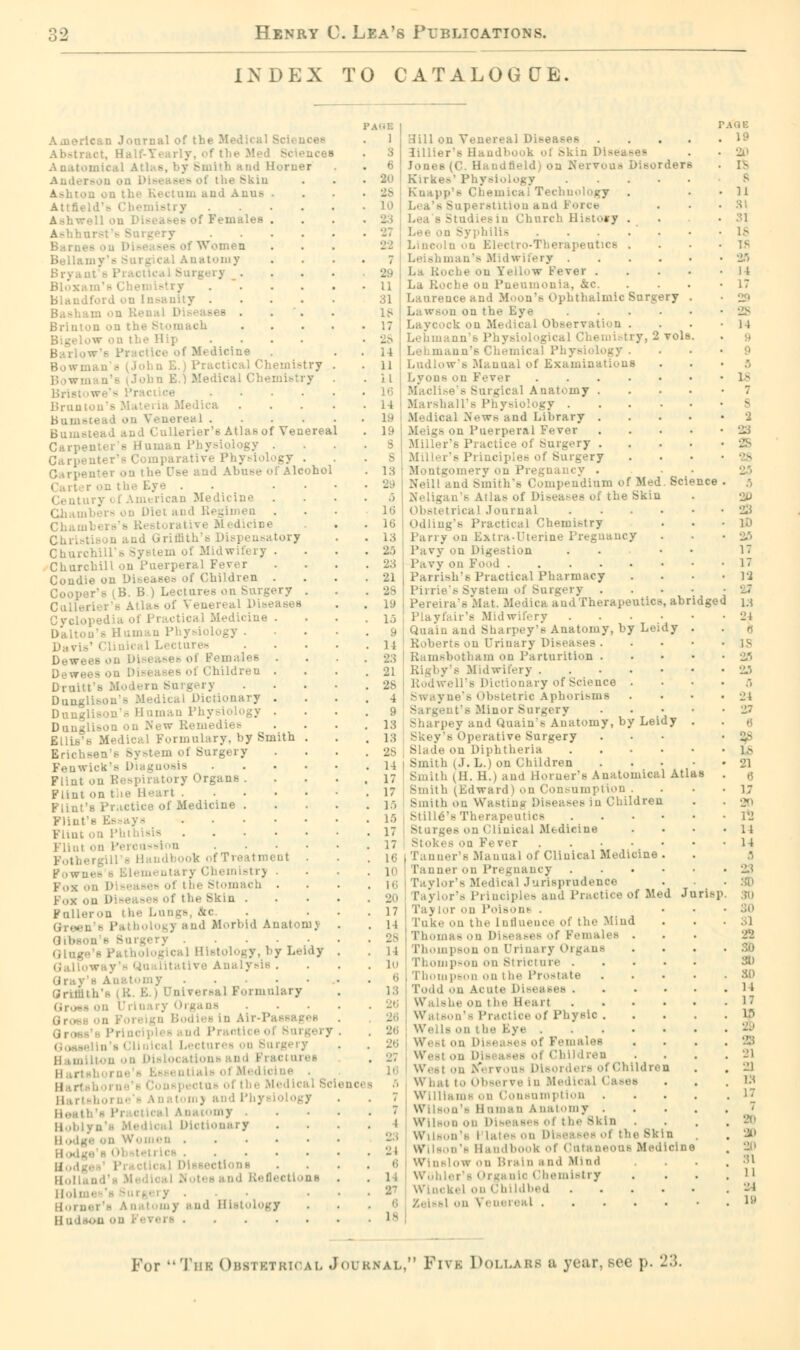 INDEX TO CATALOGUE. American Journal of the Medical Sc- - A natomiea I Ith b ad Horner I the Skin ctam and Anna . Attfield's I .... Ashwell on Lea . . Bam. Women Bell;;; atomy ; Bloxam's Chemistry . Blaudford ou Insanity .... D aseB . Brinton uu ' ch ... Bigelow on the Hip • dicine John E.) Practical Chemistry John E.) Medical Chemistry . Brunton'E Materia Medica Bnmstead on Venereal .... Bumstead and CuUerier's Atlas of Venereal Cari ->' • irative Physiology . rev on the Use and Abuse of Alcohol . . . • y of American Medicine Chambers on Diet and Regimen Chamb( Medicine Christison and Griffith's Dis] ensatory Churchills System of Midwifery . Churchill on Puerperal Fever Coudie on Diseases of Children . Cooper's (B. B ) Lectures on Surgery . Cttllerier'8 Atlas of Venereal Diseases Cyclopedia of Practical Medicine . Daltou's Human Physiology . tares Dewees on Disease.- of Females . Dewees on Diseases of Children . • Dunglison's Medical Dictionary . Dnnglison's Human Physiology . Dunglison on New Remedies BULb's Medical Formulary, by Smith . Erichseu s System of Surgery Fenwick'e Diagnosis .... Flint on i >' Organs . Flint on Flint's Practice of Medicine . Flint on Phthisis Flint on Percussion .... i . p0wn< . Chemistrj . ol i he Stomach . Fox on Diseasi - of the Skin . on i he Lungs, arc. olog) and Morbid Anatomy Qibson s >iu gery cal Histology, by Leidy • i Anatomy ih'h (R. B.) Dniversal Formulary lis Lectures i 11., milton ii Disl< urei pectus of the Medl< Harl ii...,i! - Pi corny , II..i.. >' II odge on Women . ii..;. .... Bod{ Bctlona Hoi i/' y and Histology .... i Hill on Venereal Diseases . 3 3illiers Handbook ol Skin Dis- . 6 Jones (C. Handheld) on Nervous Disorders 20 Kirkes* Physiology .... 28 Kii chnology . L0 1 itition and Force 23 Lei Church History . philis . . .  . 22 Lincoln on Electro-Therapeutics . ; Leishman's Midwifery . 29 La Roche on XeUow Fever . ;; La Roche on Ps te. 31 Laurence and Moon's Ophthalmic Surgery lg L;. wsoll on the Eye .... ick u Medical Observation . a ■ uu b Physiological Chemistry, 2 Tola 14 I Lehmaun's Chemical Physiology . 11 Ludlow's Manual of Examinations i i Lyons on Fever .... i ical Anatomy . 14 Marshall's Physiology . 19 Medical News and Library . 19 I Meigs on Puerperal Fever S Miller's Practice of Surgery . s Miller'8 Pi inci, - ry 18 Montgomery on Pregnancy . 29 Neill and Smith's Compendium of Med. Science .. Neligan's Atlas of Diseases of the Skin 16 Obstetrical Journal . . . . 16 Odliug's Practical Chemistry 13 Parry on Extra-Uterine Pregnancy 25 Davy on Digestion 23 Pavy on Food 21 Parrish's Practical Pharmacy 28 Pirrie' s System of Surgery . 19 Pereira's Mat. .Medica and Therapeutics, abridged yfair's Midwifery . . . • 9 Quain and Sharpey's Anatomy, by Leidy ] 1 Roberts ou Urinary Diseai 23 21 28 4 9 13 13 Ramsbotham on Parturition Rigby's Midwifery . Rodwell's Dictionary of Science . Swayne's Obstetric Aphorisms Sargent's Minor Surgery Sharpey and Quain'8 Anatomy, by Leidy Skey's Operative Surgery le on Diphtheria .... j; Smith (J. L.) on Children h (H. H.) and Horner's Anatomical Atl Smith (Edward) on Consumption . Smith on Wasting Diseases in Children Stille's Therapeutics . Sturges on Clinical Medicine Stok< s on Fever Tanner's Manual of Clinical Medicine . Tanner on Pregnancy .... Paylor's Medical Jurisprudence Paylor's Principles and Practice of Med Ju Taj lor on Poison* . Take on the influence of the Mind Thomas on Diseases of Females . Phompson on Urinary Organs Thompson on Stricture .... Thompson on I he Prostate Todd on Acute Diseases .... Walshe on the Heart Watson's Practice ol Phyeic . . W< si on Diseases of Females West .>n Dis aseB ot Children West on >■*■ rvone I : Children What to Observe In Medical Casea Williams on Consumption . Wilson's Human a natomy . Wilson on Di-..as. s ol the Bkin . Wilson's i Lates on ol the skin Wilson's Handbook of Cutaneous N Wini 'o>'. on Brain a ad Mind Wohler'a Organic Chemistry Wlnckel on Childbed .... Zeiss! on \'< nei aal 7 I •J I 6 1 * 6 18 risp AUK 19 20 Is • 11 81 31 l.s If 2/1 14 17 28 14 For The Obstetrical Journal, Five Dollars a year, sec p. 23.