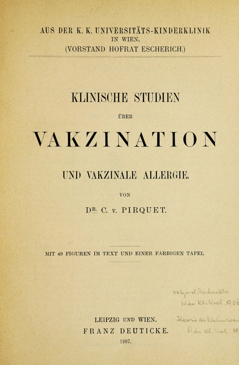 AUS DER K. K. UNIVERSITÄTS-KINDEßKLINIK IN WIEN. (VORSTAND HOFRAT ESCHERICH.) KLINISCHE STUDIEN ÜBER VAKZINATION UNI) VAKZINALE ALLERGIE. VON DR: 0. v. PIRQUET. MIT 49 FIGUREN IM TEXT UND EINER FARBIGEN TAFEL LEIPZIG UND WIEN. FRANZ DEUTICKE. l<f 1907.