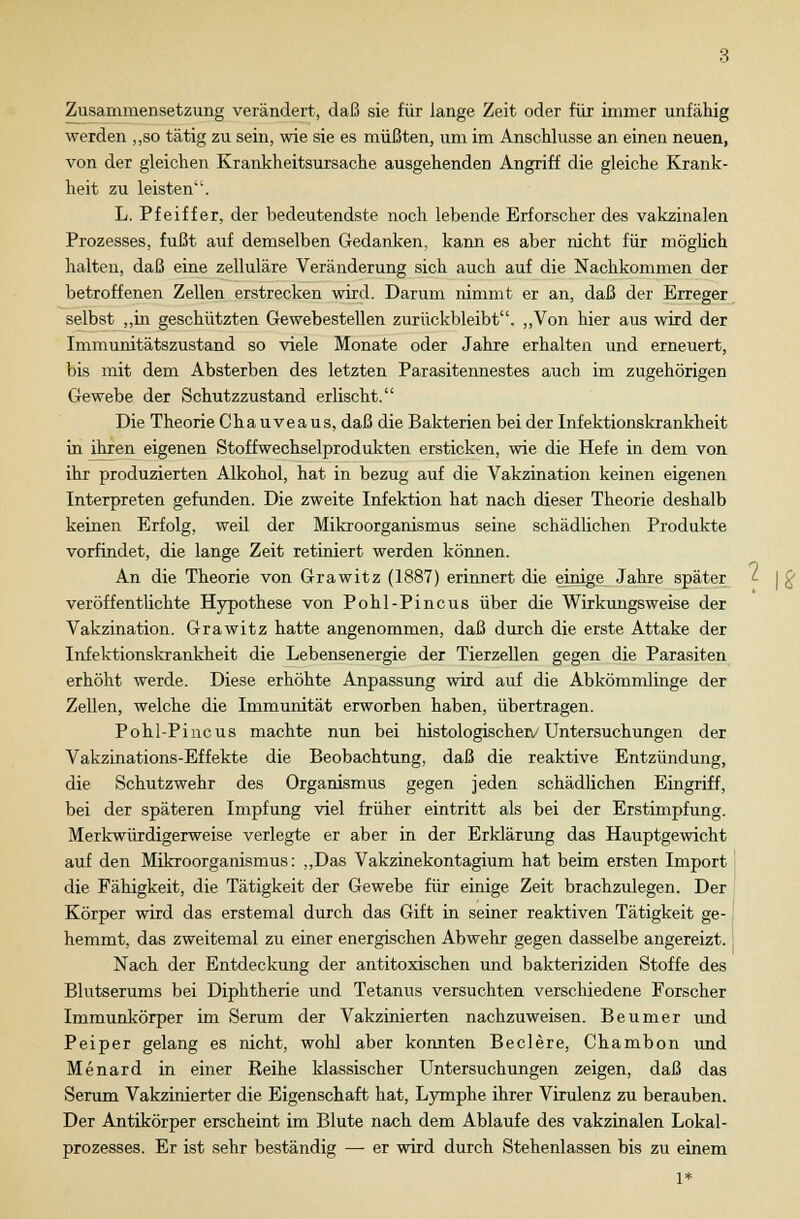 Zusammensetzung verändert, daß sie für lange Zeit oder für immer unfähig werden „so tätig zu sein, wie sie es müßten, um im Anschlüsse an einen neuen, von der gleichen Krankheitsursache ausgehenden Angriff die gleiche Krank- heit zu leisten. L. Pfeiffer, der bedeutendste noch lebende Erforscher des vakzinalen Prozesses, fußt auf demselben Gedanken, kann es aber nicht für möglich halten, daß eine zelluläre Veränderung sich auch auf die Nachkommen der betroffenen Zellen erstrecken wird. Darum nimmt er an, daß der Erreger selbst „in geschützten Gewebestellen zurückbleibt. „Von hier aus wird der Immunitätszustand so viele Monate oder Jahre erhalten und erneuert, bis mit dem Absterben des letzten Parasitennestes auch im zugehörigen Gewebe der Schutzzustand erlischt. Die Theorie C h a u v e a u s, daß die Bakterien bei der Infektionskrankheit in ihren eigenen Stoffwechselprodukten ersticken, wie die Hefe in dem von ihr produzierten Alkohol, hat in bezug auf die Vakzination keinen eigenen Interpreten gefunden. Die zweite Infektion hat nach dieser Theorie deshalb keinen Erfolg, weil der Mikroorganismus seine schädlichen Produkte vorfindet, die lange Zeit retiniert werden können. An die Theorie von Grawitz (1887) erinnert die einige Jahre später veröffentlichte Hypothese von Pohl-Pincus über die Wirkungsweise der Vakzination. Grawitz hatte angenommen, daß durch die erste Attake der Infektionskrankheit die Lebensenergie der Tierzellen gegen die Parasiten erhöht werde. Diese erhöhte Anpassung wird auf die Abkömmlinge der Zellen, welche die Immunität erworben haben, übertragen. Pohl-Pincus machte nun bei histologischen/ Untersuchungen der Vakzinations-Effekte die Beobachtung, daß die reaktive Entzündung, die Schutzwehr des Organismus gegen jeden schädlichen Eingriff, bei der späteren Impfung viel früher eintritt als bei der Erstimpfung. Merkwürdigerweise verlegte er aber in der Erklärung das Hauptgewicht auf den Mikroorganismus: „Das Vakzinekontagium hat beim ersten Import die Fähigkeit, die Tätigkeit der Gewebe für einige Zeit brachzulegen. Der Körper wird das erstemal durch das Gift in seiner reaktiven Tätigkeit ge- hemmt, das zweitemal zu einer energischen Abwehr gegen dasselbe angereizt. Nach der Entdeckung der antitoxischen und bakteriziden Stoffe des Blutserums bei Diphtherie und Tetanus versuchten verschiedene Forscher Immunkörper im Serum der Vakzinierten nachzuweisen. Beumer und Peiper gelang es nicht, wohl aber konnten Beclere, Chambon und Menard in einer Reihe klassischer Untersuchungen zeigen, daß das Serum Vakzinierter die Eigenschaft hat, Lymphe ihrer Virulenz zu berauben. Der Antikörper erscheint im Blute nach dem Ablaufe des vakzinalen Lokal- prozesses. Er ist sehr beständig — er wird durch Stehenlassen bis zu einem 1*