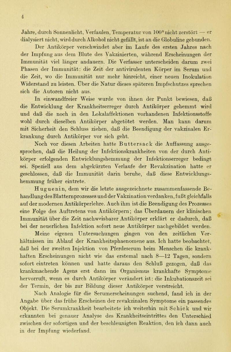 Jahre, durch Sonnenlicht, Verfaulen, Temperatur von 100° nicht zerstört — er dialysiert nicht, wird durch Alkohol nicht gefäUt, ist an die Globuline gebunden. Der Antikörper verschwindet aber im Laufe des ersten Jahres nach der Impfung aus dem Blute des Vakzinierten, während Erscheinungen der Immunität viel länger andauern. Die Verfasser unterscheiden darum zwei Phasen der Immunität: die Zeit der antivirulenten Körper im Serum und die Zeit, wo die Immunität nur mehr hinreicht, einer neuen Inokulation Widerstand zu leisten. Über die Natur dieses späteren Impfschutzes sprechen sich die Autoren nicht aus. In einwandfreier Weise wurde von ihnen der Punkt bewiesen, daß die Entwicklung der Krankheitserreger durch Antikörper gehemmt wird und daß die noch in den Lokalaffektionen vorhandenen Infektionsstoffe wohl durch dieselben Antikörper abgetötet werden. Man kann darum mit Sicherheit den Schluss ziehen, daß die Beendigung der vakzinalen Er- krankung durch Antikörper vor sich geht. Noch vor diesen Arbeiten hatte Butter sack die Auffassung ausge- sprochen, daß die Heilung der Infektionskrankheiten von der durch Anti- körper erfolgenden Entwicklungshemmung der Infektionserreger bedingt sei. Speziell aus dem abgekürzten Verlaufe der Revakzination hatte er geschlossen, daß die Immunität darin beruhe, daß diese Entwicklungs- hemmung früher eintrete. Huguenin, dem wir die letzte ausgezeichnete zusammenfassende Be- handlung des Blatternprozesses und der Vakzination verdanken, fußt gleichfalls auf der modernen Antikörperlehre. Auch ihm ist die Beendigung des Prozesses eine Folge des Auftretens von Antikörpern; das Überdauern der klinischen Immunität über die Zeit nachweisbarer Antikörper erklärt er dadurch, daß bei der neuerlichen Infektion sofort neue Antikörper nachgebildet werden. Meine eigenen Untersuchungen gingen von den zeitlichen Ver- hältnissen im Ablauf der Krankheitsphaenomene aus. Ich hatte beobachtet, daß bei der zweiten Injektion von Pferdeserum beim Menschen die krank- haften Erscheinungen nicht wie das erstemal nach 8—12 Tagen, sondern sofort eintreten können und hatte daraus den Schluß gezogen, daß das krankmachende Agens erst dann im Organismus krankhafte Symptome hervorruft, wenn es durch Antikörper verändert ist: die Inkubationszeit sei der Termin, der bis zur Bildung dieser Antikörper verstreicht. Nach Analogie für die Serumerscheinungen suchend, fand ich in der Angabe über das frühe Erscheinen der revakzinalen Symptome ein passendes Objekt. Die Serumkrankheit bearbeitete ich weiterhin mit Schick und wir erkannten bei genauer Analyse des Krankheitseintrittes den Unterschied zwischen der sofortigen und der beschleunigten Reaktion, den ich dann auch in der Impfung wiederfand.