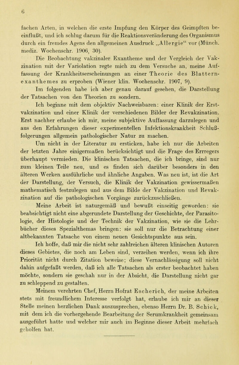 fachen Arten, in welchen die erste Impfung den Körper des Geimpften be- einflußt, und ich schlug darum für die Reaktionsveränderung des Organismus durch ein fremdes Agens den allgemeinen Ausdruck „Allergie vor (Münch. mediz. Wochenschr. 1906, 30). Die Beobachtung vakzinaler Exantheme und der Vergleich der Vak- zination mit der Variolation regte mich zu dem Versuche an, meine Auf- fassung der Krankheitserscheinungen an einer Theorie des Blattern- exanthemes zu erproben (Wiener klin. Wochenschr. 1907, 9). Im folgenden habe ich aber genau darauf gesehen, die Darstellung der Tatsachen von den Theorien zu sondern. Ich beginne mit dem objektiv Nachweisbaren: einer Klinik der Erst- vakzination und einer Klinik der verschiedenen Bilder der Revakzination. Erst nachher erlaube ich mir, meine subjektive Auffassung darzulegen und aus den Erfahrungen dieser experimentellen Infektionskrankheit Schluß- folgerungen allgemein pathologischer Natur zu machen. Um nicht in der Literatur zu ersticken, habe ich nur die Arbeiten der letzten Jahre einigermaßen berücksichtigt und die Frage des Errregers überhaupt vermieden. Die klinischen Tatsachen, die ich bringe, sind nur zum kleinen Teile neu, und es finden sich darüber besonders in den älteren Werken ausführliche und ähnliche Angaben. Was neu ist, ist die Art der Darstellung, der Versuch, die Klinik der Vakzination gewissermaßen mathematisch festzulegen und aus dem Bilde der Vakzination und Revak- zination auf die pathologischen Vorgänge zurückzuschließen. Meine Arbeit ist naturgemäß und bewußt einseitig geworden: sie beabsichtigt nicht eine abgerundete Darstellung der Geschichte, der Parasito- logie, der Histologie und der Technik der Vakzination, wie sie die Lehr- bücher dieses Spezialthemas bringen: sie soll nur die Betrachtung einer altbekannten Tatsache von einem neuen Gesichtspunkte aus sein. Ich hoffe, daß mir die nicht sehr zahlreichen älteren klinischen Autoren dieses Gebietes, die noch am Leben sind, verzeihen werden, wenn ich ihre Priorität nicht durch Zitation beweise; diese Vernachlässigung soll nicht dahin aufgefaßt werden, daß ich alle Tatsachen als erster beobachtet haben möchte, sondern sie geschah nur in der Absicht, die Darstellung nicht gar zu schleppend zu gestalten. Meinem verehrten Chef, Herrn Hofrat Escherich, der meine Arbeiten stets mit freundlichem Interesse verfolgt hat, erlaube ich mir an dieser Stelle meinen herzlichen Dank auszusprechen, ebenso Herrn Dr. B. Schick, mit dem ich die vorhergehende Bearbeitung der Serumkrankheit gemeinsam ausgeführt hatte und welcher mir auch im Beginne dieser Arbeit mehrfach geholfen hat.