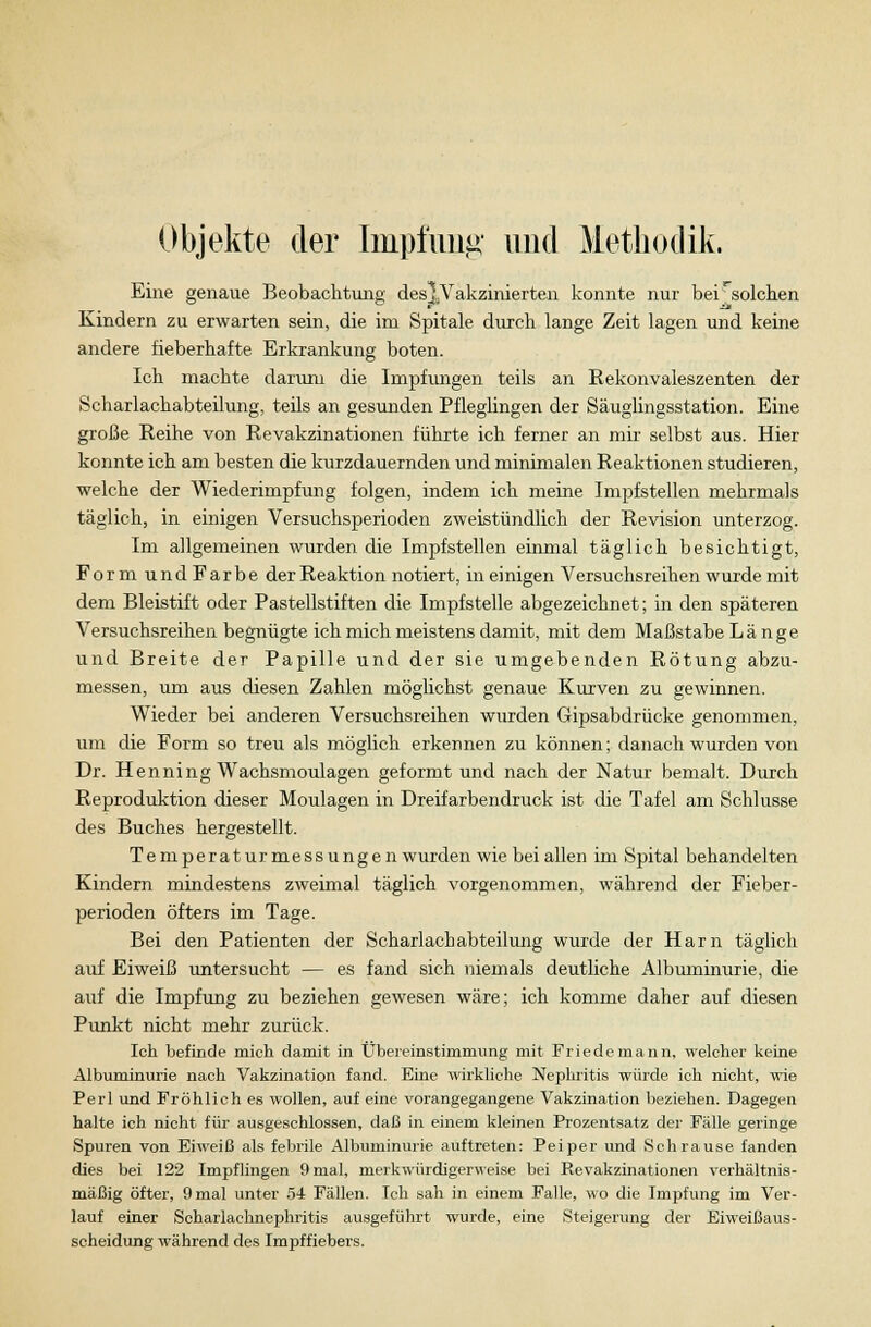 Eine genaue Beobachtung des^Vakzinierten konnte nur beirsolchen Kindern zu erwarten sein, die im Spitale durch lange Zeit lagen und keine andere fieberhafte Erkrankung boten. Ich machte darum die Impfungen teils an Rekonvaleszenten der Scharlachabteilung, teils an gesunden Pfleglingen der Säuglingsstation. Eine große Reihe von Revakzinationen führte ich ferner an mir selbst aus. Hier konnte ich am besten die kurzdauernden und minimalen Reaktionen studieren, welche der Wiederimpfung folgen, indem ich meine Impfstellen mehrmals täglich, in einigen Versuchsperioden zweistündlich der Revision unterzog. Im allgemeinen wurden die Impfstellen einmal täglich besichtigt, Form undFarbe der Reaktion notiert, in einigen Versuchsreihen wurde mit dem Bleistift oder Pastellstiften die Impfstelle abgezeichnet; in den späteren Versuchsreihen begnügte ich mich meistens damit, mit dem Maßstabe Länge und Breite der Papille und der sie umgebenden Rötung abzu- messen, um aus diesen Zahlen möglichst genaue Kurven zu gewinnen. Wieder bei anderen Versuchsreihen wurden Gipsabdrücke genommen, um die Form so treu als möglich erkennen zu können; danach wurden von Dr. Henning Wachsmoulagen geformt und nach der Natur bemalt. Durch Reproduktion dieser Moulagen in Dreifarbendruck ist die Tafel am Schlüsse des Buches hergestellt. Temperatur messungen wurden wie bei allen im Spital behandelten Kindern mindestens zweimal täglich vorgenommen, während der Fieber- perioden öfters im Tage. Bei den Patienten der Scharlachabteilung wurde der Harn täglich auf Eiweiß untersucht — es fand sich niemals deutliche Albuminurie, die auf die Impfung zu beziehen gewesen wäre; ich komme daher auf diesen Punkt nicht mehr zurück. Ich befinde mich damit in Übereinstimmung mit Friedemann, welcher keine Albuminurie nach Vakzination fand. Eine wirkliche Nephritis würde ich nicht, wie Perl und Fröhlich es wollen, auf eine vorangegangene Vakzination beziehen. Dagegen halte ich nicht für ausgeschlossen, daß in einem kleinen Prozentsatz der Fälle geringe Spuren von Eiweiß als febrile Albuminurie auftreten: Peiper und Schrause fanden dies bei 122 Impflingen 9 mal, merkwürdigerweise bei Revakzinationen verhältnis- mäßig öfter, 9 mal unter 54 Fällen. Ich sah in einem Falle, wo die Impfung im Ver- lauf einer Scharlachnephritis ausgeführt wurde, eine Steigerung der Eiweißaus- scheidung während des Impffiebers.
