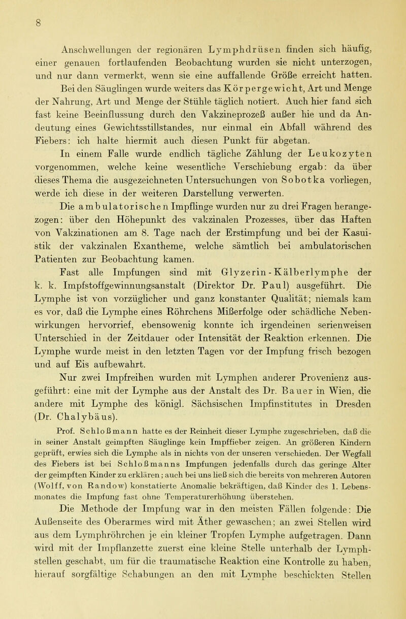 Anschwellungen der regionären Lymphdrüsen finden sich häufig, einer genauen fortlaufenden Beobachtung wurden sie nicht unterzogen, und nur dann vermerkt, wenn sie eine auffallende Größe erreicht hatten. Bei den Säuglingen wurde weiters das Kör pergewicht, Art und Menge der Nahrung, Art und Menge der Stühle täglich notiert. Auch hier fand sich fast keine Beeinflussung durch den Vakzineprozeß außer hie und da An- deutung eines Gewichtsstillstandes, nur einmal ein Abfall während des Fiebers: ich halte hiermit auch diesen Punkt für abgetan. In einem Falle wurde endlich tägliche Zählung der Leukozyten vorgenommen, welche keine wesentliche Verschiebung ergab: da über dieses Thema die ausgezeichneten Untersuchungen von Sobotka vorliegen, werde ich diese in der weiteren Darstellung verwerten. Die ambulatorischen Impflinge wurden nur zu drei Fragen herange- zogen: über den Höhepunkt des vakzinalen Prozesses, über das Haften von Vakzinationen am 8. Tage nach der Erstimpfung und bei der Kasui- stik der vakzinalen Exantheme, welche sämtlich bei ambulatorischen Patienten zur Beobachtung kamen. Fast alle Impfungen sind mit Glyzerin-Kälberlymphe der k. k. Impfstoffgewinnungsanstalt (Direktor Dr. Paul) ausgeführt. Die Lymphe ist von vorzüglicher und ganz konstanter Qualität; niemals kam es vor, daß die Lymphe eines Röhrchens Mißerfolge oder schädliche Neben- wirkungen hervorrief, ebensowenig konnte ich irgendeinen serienweisen Unterschied in der Zeitdauer oder Intensität der Reaktion erkennen. Die Lymphe wurde meist in den letzten Tagen vor der Impfung frisch bezogen und auf Eis aufbewahrt. Nur zwei Impfreihen wurden mit Lymphen anderer Provenienz aus- geführt: eine mit der Lymphe aus der Anstalt des Dr. Bauer in Wien, die andere mit Lymphe des königl. Sächsischen Impfinstitutes in Dresden (Dr. Chalybäus). Prof. Schloßrnann hatte es der Reinheit dieser Lymphe zugeschrieben, daß die in seiner Anstalt geimpften Säuglinge kein Impffieber zeigen. An größeren Kindern geprüft, erwies sich die Lymphe als in nichts von der unseren verschieden. Der Wegfall des Fiebers ist bei Sohloßmanns Impfungen jedenfalls durch das geringe Alter der geimpften Kinder zu erklären; auch bei uns ließ sich die bereits von mehreren Autoren (Wolff, von Randow) konstatierte Anomalie bekräftigen, daß Kinder des 1. Lebens- monates die Impfung fast ohne Temperaturerhöhung überstehen. Die Methode der Impfung war in den meisten Fällen folgende: Die Außenseite des Oberarmes wird mit Äther gewaschen; an zwei Stellen wird aus dem Lymphröhrchen je ein kleiner Tropfen Lymphe aufgetragen. Dann wird mit der Impflanzette zuerst eine kleine Stelle unterhalb der Lymph- stellen geschabt, um für die traumatische Reaktion eine Kontrolle zu haben, hierauf sorgfältige Schabungen an den mit Lymphe beschickten Stellen