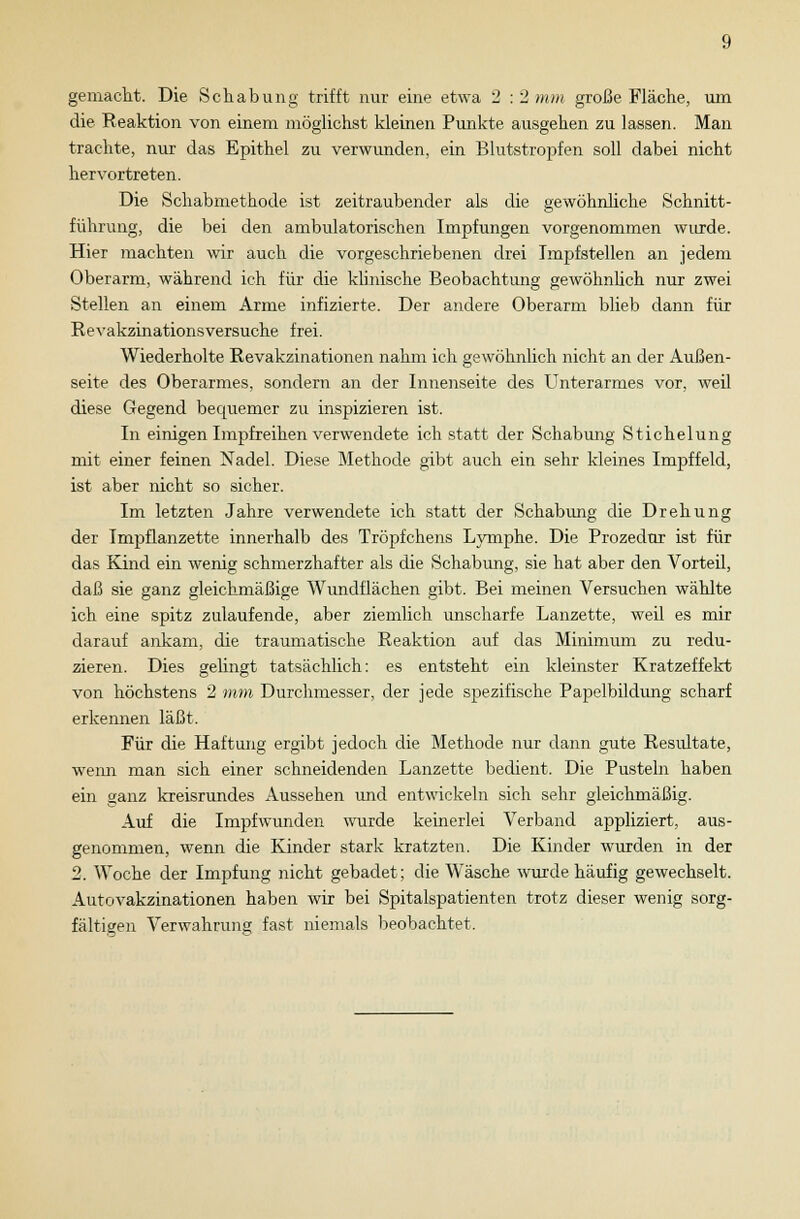gemacht. Die Schabung trifft nur eine etwa 2 : 2 mm große Fläche, um die Reaktion von einem möglichst kleinen Punkte ausgehen zu lassen. Man trachte, nur das Epithel zu verwunden, ein Blutstropfen soll dabei nicht hervortreten. Die Schabmethode ist zeitraubender als die gewöhnliche Schnitt- führimg, die bei den ambulatorischen Impfungen vorgenommen wurde. Hier machten wir auch die vorgeschriebenen drei Impfstellen an jedem Oberarm, während ich für die klinische Beobachtung gewöhnlich nur zwei Stellen an einem Arme infizierte. Der andere Oberarm blieb dann für Revakzinationsversuche frei. Wiederholte Revakzinationen nahm ich gewöhnlich nicht an der Außen- seite des Oberarmes, sondern an der Innenseite des Unterarmes vor, weil diese Gegend bequemer zu inspizieren ist. In einigen Impfreihen verwendete ich statt der Schabung Stichelung mit einer feinen Nadel. Diese Methode gibt auch ein sehr kleines Impffeld, ist aber nicht so sicher. Im letzten Jahre verwendete ich statt der Schabung die Drehung der Impflanzette innerhalb des Tröpfchens Lymphe. Die Prozedur ist für das Kind ein wenig schmerzhafter als die Schabimg, sie hat aber den Vorteil, daß sie ganz gleichmäßige Wundflächen gibt. Bei meinen Versuchen wählte ich eine spitz zulaufende, aber ziemlich unscharfe Lanzette, weil es mir darauf ankam, die traumatische Reaktion auf das Minimum zu redu- zieren. Dies gelingt tatsächlich: es entsteht ein kleinster Kratzeffekt von höchstens 2 mm Durchmesser, der jede spezifische Papelbildung scharf erkennen läßt. Für die Haftung ergibt jedoch die Methode nur dann gute Resultate, wenn man sich einer schneidenden Lanzette bedient. Die Pusteln haben ein ganz kreisrundes Aussehen und entwickeln sich sehr gleichmäßig. Auf die Impfwunden wurde keinerlei Verband appliziert, aus- genommen, wenn die Kinder stark kratzten. Die Kinder wurden in der 2. Woche der Impfung nicht gebadet; die Wäsche wurde häufig gewechselt. Autovakzinationen haben wir bei Spitalspatienten trotz dieser wenig sorg- fältigen Verwahrung fast niemals beobachtet.