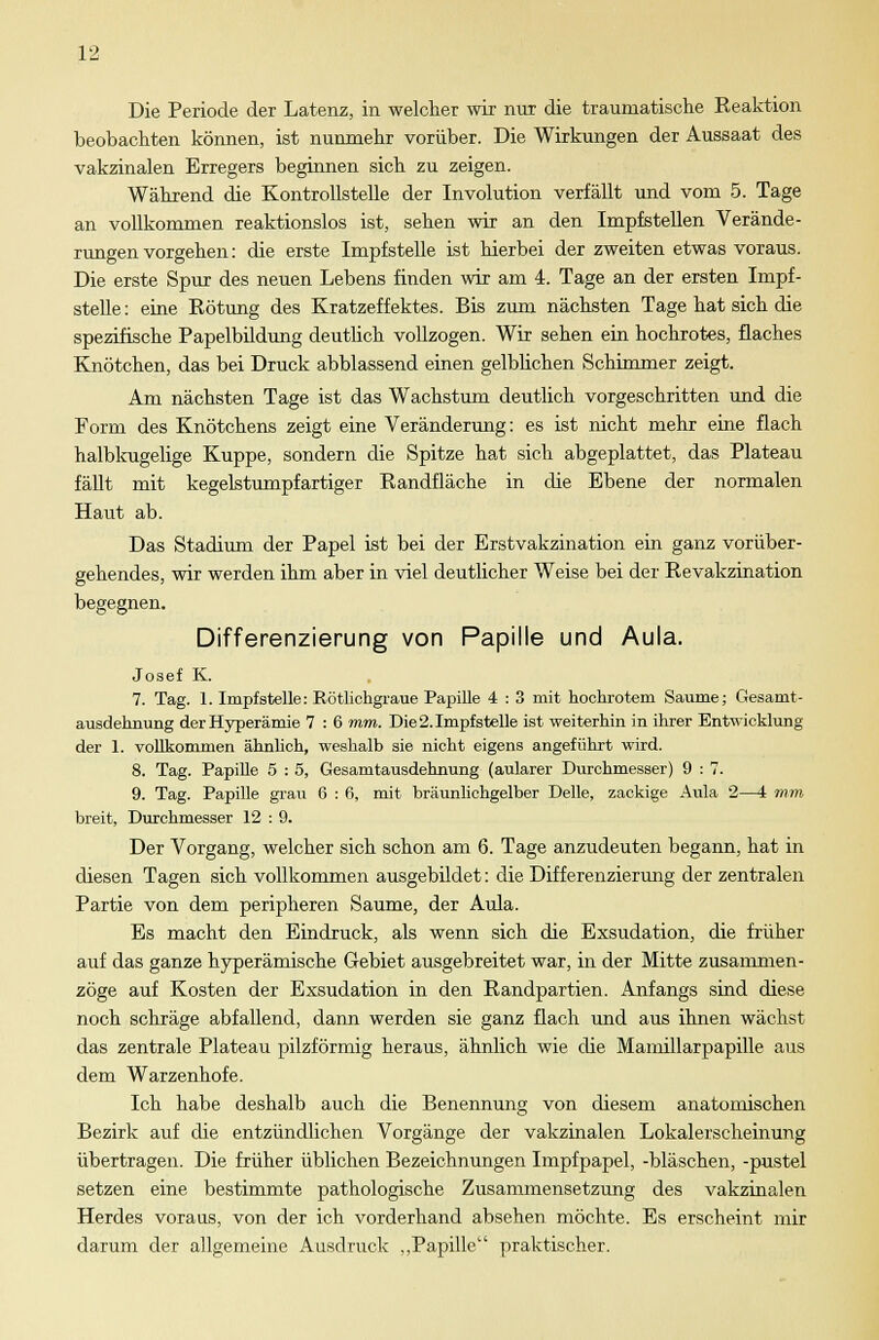 Die Periode der Latenz, in welcher wir nur die traumatische Reaktion beobachten können, ist nunmehr vorüber. Die Wirkungen der Aussaat des vakzinalen Erregers beginnen sich zu zeigen. Während die Kontrollstelle der Involution verfällt und vom 5. Tage an vollkommen reaktionslos ist, sehen wir an den Impfstellen Verände- rungenvorgehen: die erste Impfstelle ist hierbei der zweiten etwas voraus. Die erste Spur des neuen Lebens finden wir am 4. Tage an der ersten Impf- stelle : eine Rötung des Kratzeffektes. Bis zum nächsten Tage hat sich die spezifische Papelbildung deutlich vollzogen. Wir sehen ein hochrotes, flaches Knötchen, das bei Druck abblassend einen gelblichen Schimmer zeigt. Am nächsten Tage ist das Wachstum deutlich vorgeschritten und die Form des Knötchens zeigt eine Veränderung: es ist nicht mehr eine flach halbkugelige Kuppe, sondern die Spitze hat sich abgeplattet, das Plateau fällt mit kegelstumpfartiger Randfläche in die Ebene der normalen Haut ab. Das Stadium der Papel ist bei der Erstvakzination ein ganz vorüber- gehendes, wir werden ihm aber in viel deutlicher Weise bei der Revakzination begegnen. Differenzierung von Papille und Aula. Josef K. 7. Tag. 1. Impfstelle: Rötlichgraue Papille 4 : 3 mit hochrotem Saume; Gesamt - ausdehnung der Hyperämie 7 : 6 mm. Die 2. Impfstelle ist weiterhin in ihrer Entwicklung der 1. vollkommen ähnlich, weshalb sie nicht eigens angeführt wird. 8. Tag. Papille 5 : 5, Gesamtausdehnung (aularer Durchmesser) 9 : 7. 9. Tag. Papille grau 6 : 6, mit bräunlichgelber Delle, zackige Aula 2—4 mm, breit, Durchmesser 12 : 9. Der Vorgang, welcher sich schon am 6. Tage anzudeuten begann, hat in diesen Tagen sich vollkommen ausgebildet: die Differenzierung der zentralen Partie von dem peripheren Saume, der Aula. Es macht den Eindruck, als wenn sich die Exsudation, die früher auf das ganze hyperämische Gebiet ausgebreitet war, in der Mitte zusammen- zöge auf Kosten der Exsudation in den Randpartien. Anfangs sind diese noch schräge abfallend, dann werden sie ganz flach und aus ihnen wächst das zentrale Plateau pilzförmig heraus, ähnlich wie die Mamillarpapille aus dem Warzenhofe. Ich habe deshalb auch die Benennung von diesem anatomischen Bezirk auf die entzündlichen Vorgänge der vakzinalen Lokalerscheinung übertragen. Die früher üblichen Bezeichnungen Impfpapel, -bläschen, -pustel setzen eine bestimmte pathologische Zusammensetzung des vakzinalen Herdes voraus, von der ich vorderhand absehen möchte. Es erscheint mir darum der allgemeine Ausdruck „Papille praktischer.