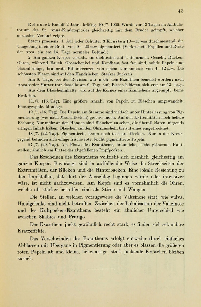 Rehousek Rudol£,2 Jahre, kräftig. 10./7. 1905. Wurde vor 13 Tagen im Ambula- torium des St. Anna-Kinderspitales gleichzeitig mit dem Bruder geimpft, welcher normalen Verlauf zeigte. Status praesens: 1. Auf jeder Schulter 3 Krusten 10—15 mm durchmessend, die Umgebung in einer Breite von 10—20 mm pigmentiert. (Verkrustete Papillen und Reste der Area, ein am 1-1. Tage normaler Befund.) 2. Am ganzen Körper verteilt, am dichtesten auf Unterarmen. Gesicht, Rücken, Ohren, während Bauch, Oberschenkel und Kopfhaut fast frei sind, solide Papeln und blasenförmige, braunrote Effloreszenzen von einem Durchmesser von 4—12 mm. Die schönsten Blasen sind auf den Handrücken. Starker Juckreiz. Am 8. Tage, bei der Revision war noch kein Exanthem bemerkt worden; nach Angabeder Mutter trat dasselbe am 9. Tage auf; Blasen bildeten sich erst am 13. Tage. Aus dem Bläscheninhalte wird auf die Kornea eines Kaninchens abgeimpft: keine Reaktion. 11./7. (15. Tag). Eine größere Anzahl von Papeln zu Bläschen umgewandelt. Photographie. Moulage. 12. /7. (16. Tag). Die Papeln am Stamme sind vielfach unter Hinterlassung von Pig- mentierung (wie nach Masernflecken) geschwunden. Auf den Extremitäten noch hellere Färbung. Nur mehr an den Händen sind Bläschen zu sehen, die überall klaren, nirgends eitrigen Inhalt haben. Bläschen auf den Ohrmuscheln bis auf eines eingetrocknet. 18./7. (22. Tag). Pigmentierte, kaum noch tastbare Flecken. Nur in der Kreuz- gegend befinden sich einige frische rote, leicht pigmentierte Papeln. 27./7. (29. Tag). Am Platze des Exanthems, bräunliche, leicht glänzende Haut- stellen ; ähnlich am Platze der abgefallenen Impfpocken. Das Erscheinen des Exanthems vollzieht sich ziemlich gleichzeitig am ganzen Körper. Bevorzugt sind in auffallender Weise die Streckseiten der Extremitäten, der Rücken und die Hinterbacken. Eine lokale Beziehung zu den Impfstellen, daß dort der Ausschlag beginnen würde oder intensiver wäre, ist nicht nachzuweisen. Am Kopfe sind es vornehmlich die Ohren, welche oft stärker betroffen sind als Stirne und Wangen. Die Stellen, an welchen vorzugsweise die Vakzinose sitzt, wie vulva, Handgelenke sind nicht betroffen. Zwischen der Lokalisation der Vakzinose und des Kuhpocken-Exanthems besteht ein ähnlicher Unterschied wie zwischen Skabies und Prurigo. Das Exanthem juckt gewöhnlich recht stark, es finden sich sekundäre Kratzeffekte. Das Verschwinden des Exanthems erfolgt entweder durch einfaches Abblassen mit Übergang in Pigmentierung oder aber es blassen die größeren roten Papeln ab und kleine, lichenartige, stark juckende Knötchen bleiben zurück.