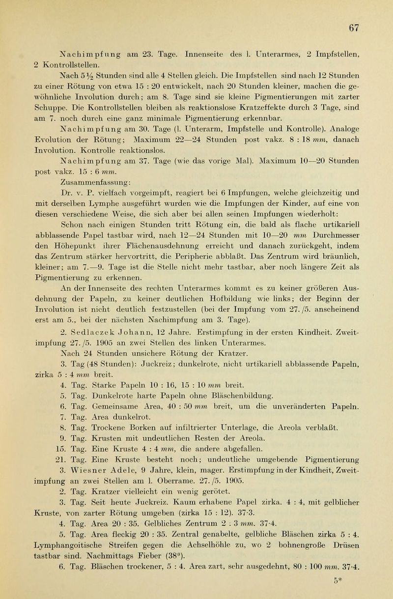 Nachimpfung am 23. Tage. Innenseite des 1. Unterarmes, 2 Impfstellen, 2 Kontrollstellen. Nach 5% Stunden sind alle 4 Stellen gleich. Die Impfstellen sind nach ]2 Stunden zu einer Rötung von etwa 15 : 20 entwickelt, nach 20 Stunden kleiner, machen die ge- wöhnliche Involution durch; am 8. Tage sind sie kleine Pigmentierungen mit zarter Schuppe. Die Kontrollstellen bleiben als reaktionslose Kratzeffekte durch 3 Tage, sind am 7. noch durch eine ganz minimale Pigmentierung erkennbar. Nachimpfung am 30. Tage (1. Unterarm, Impfstelle und Kontrolle). Analoge Evolution der Rötung; Maximum 22—24 Stunden post vakz. 8:18mm, danach Involution. Kontrolle reaktionslos. Nachimpfung am 37. Tage (wie das vorige Mal). Maximum 10—20 Stunden post vakz. 15 : 6 mm. Zusammenfassung: Dr. v. P. vielfach vorgeimpft, reagiert bei 6 Impfungen, welche gleichzeitig und mit derselben Lymphe ausgeführt wurden wie die Impfungen der Kinder, auf eine von diesen verschiedene Weise, die sich aber bei allen seinen Impfungen wiederholt: Schon nach einigen Stunden tritt Rötung ein, die bald als flache Urtikarien abblassende Papel tastbar wird, nach 12—24 Stunden mit 10—20 mm Durchmesser den Höhejiunkt ihrer Flächenausdehnung erreicht und danach zurückgeht, indem das Zentrum stärker hervortritt, die Peripherie abblaßt. Das Zentrum wird bräunlich, kleiner; am 7.—9. Tage ist die Stelle nicht mehr tastbar, aber noch längere Zeit als Pigmentierung zu erkennen. An der Innenseite des rechten Unterarmes kommt es zu keiner größeren Aus- dehnung der Papeln, zu keiner deutlichen Hofbildung wie links; der Beginn der Involution ist nicht deutlich festzustellen (bei der Impfung vom 27. /5. anscheinend erst am 5., bei der nächsten Nachimpfung am 3. Tage). 2. Sedlaczek Johann, 12 Jahre. Erstimpfung in der ersten Kindheit. Zweit- impfung 27. /5. 1905 an zwei Stellen des linken Unterarmes. Nach 24 Stunden unsichere Rötung der Kratzer. 3. Tag (48 Stunden): Juckreiz; dunkelrote, nicht Urtikarien abblassende Papeln, zirka 5 : 4 mm breit. 4. Tag. Starke Papeln 10 : 16, 15 : 10 mm breit. 5. Tag. Dunkelrote harte Papeln ohne Bläschenbildung. 6. Tag. Gemeinsame Area, 40 : 50 mm breit, um die unveränderten Papeln. 7. Tag. Area dunkelrot. 8. Tag. Trockene Borken auf infiltrierter Unterlage, die Areola verblaßt. 9. Tag. Krusten mit undeutlichen Resten der Areola. 15. Tag. Eine Kruste 4 : 4 mm, die andere abgefallen. 21. Tag. Eine Kruste besteht noch; undeutliche umgebende Pigmentierung 3. Wiesner Adele, 9 Jahre, klein, mager. Erstimpfung in der Kindheit, Zweit- impfung an zwei Stellen am 1. Oberrame. 27./5. 1905. 2. Tag. Kratzer vielleicht ein wenig gerötet. 3. Tag. Seit heute Juckreiz. Kaum erhabene Papel zirka. 4 : 4, mit gelblicher Kruste, von zarter Rötung umgeben (zirka 15 : 12). 373. 4. Tag. Area 20 : 35. Gelbliches Zentrum 2 . 3 mm. 37-4. 5. Tag. Area fleckig 20 : 35. Zentral genabelte, gelbliche Bläschen zirka 5 : 4. Lymphangoitische Streifen gegen die Achselhöhle zu, wo 2 bohnengroße Drüsen tastbar sind. Nachmittags Fieber (38°). 6. Tag. Bläschen trockener, 5 : 4. Area zart, sehr ausgedehnt, 80 : 100 mm. 37-4. 5*
