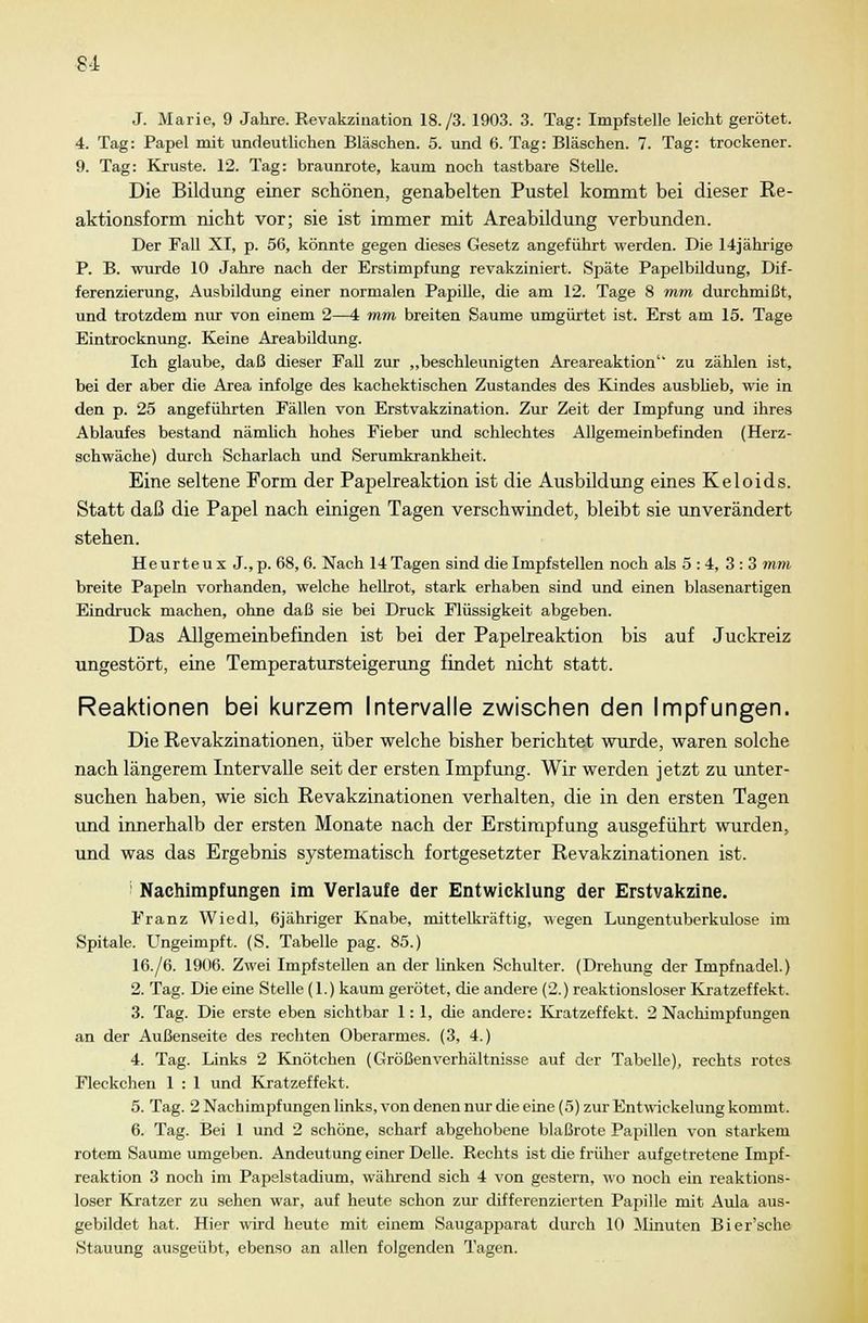 81 J. Marie, 9 Jahre. Revakzination 18./3. 1903. 3. Tag: Impfstelle leicht gerötet. 4. Tag: Papel mit undeutlichen Bläschen. 5. und 6. Tag: Bläschen. 7. Tag: trockener. 9. Tag: Kruste. 12. Tag: braunrote, kaum noch tastbare Stelle. Die Bildung einer schönen, genabelten Pustel kommt bei dieser Re- aktionsform nicht vor; sie ist immer mit Areabildung verbunden. Der Fall XI, p. 56, könnte gegen dieses Gesetz angeführt werden. Die 14jährige P. B. wurde 10 Jahre nach der Erstimpfung revakziniert. Späte Papelbildung, Dif- ferenzierung, Ausbildung einer normalen Papille, die am 12. Tage 8 mm durchmißt, und trotzdem nur von einem 2—4 mm breiten Saume umgürtet ist. Erst am 15. Tage Eintrocknung. Keine Areabildung. Ich glaube, daß dieser Fall zur „beschleunigten Areareaktion zu zählen ist, bei der aber die Area infolge des kachektischen Zustandes des Kindes ausblieb, wie in den p. 25 angeführten Fällen von Erstvakzination. Zur Zeit der Impfung und ihres Ablaufes bestand nämlich hohes Fieber und schlechtes Allgemeinbefinden (Herz- schwäche) durch Scharlach und Serumkrankheit. Eine seltene Form der Papelreaktion ist die Ausbildung eines Keloids. Statt daß die Papel nach einigen Tagen verschwindet, bleibt sie unverändert stehen. Heurteux J.,p. 68, 6. Nach 14 Tagen sind die Impfstellen noch als 5 : 4, 3 : 3 mm breite Papeln vorhanden, welche hellrot, stark erhaben sind und einen blasenartigen Eindruck machen, ohne daß sie bei Druck Flüssigkeit abgeben. Das Allgemeinbefinden ist bei der Papelreaktion bis auf Juckreiz ungestört, eine Temperatursteigerung findet nicht statt. Reaktionen bei kurzem Intervalle zwischen den Impfungen. Die Revakzinationen, über welche bisher berichtet wurde, waren solche nach längerem Intervalle seit der ersten Impfung. Wir werden jetzt zu unter- suchen haben, wie sich Revakzinationen verhalten, die in den ersten Tagen und innerhalb der ersten Monate nach der Erstimpfung ausgeführt wurden, und was das Ergebnis systematisch fortgesetzter Revakzinationen ist. i Nachimpfungen im Verlaufe der Entwicklung der Erstvakzine. Franz Wiedl, 6jähriger Knabe, mittelkräftig, wegen Lungentuberkulose im Spitale. Ungeimpft. (S. Tabelle pag. 85.) 16./6. 1906. Zwei Impfstellen an der linken Schulter. (Drehung der Impfnadel.) 2. Tag. Die eine Stelle (1.) kaum gerötet, die andere (2.) reaktionsloser Kratzeffekt. 3. Tag. Die erste eben sichtbar 1:1, die andere: Kratzeffekt. 2 Nachimpfungen an der Außenseite des rechten Oberarmes. (3, 4.) 4. Tag. Links 2 Knötchen (GrößenVerhältnisse auf der Tabelle), rechts rotes Fleckchen 1 : 1 und Kratzeffekt. 5. Tag. 2 Nachimpfungen links, von denen nur die eine (5) zur Entwickelung kommt. 6. Tag. Bei 1 und 2 schöne, scharf abgehobene blaßrote Papillen von starkem rotem Saume umgeben. Andeutung einer Delle. Rechts ist die früher aufgetretene Impf- reaktion 3 noch im Papelstadium, während sich 4 von gestern, wo noch ein reaktions- loser Kratzer zu sehen war, auf heute schon zur differenzierten Papille mit Aula aus- gebildet hat. Hier wird heute mit einem Saugapparat durch 10 Minuten Bier'sche Stauung ausgeübt, ebenso an allen folgenden Tagen.