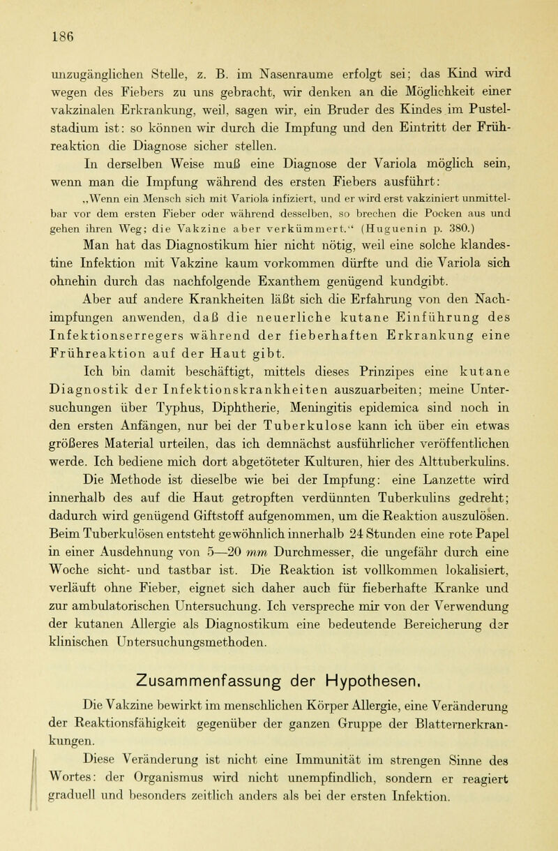 unzugänglichen Stelle, z. B. im Nasenraume erfolgt sei; das Kind wird wegen des Fiebers zu uns gebracht, wir denken an die Möglichkeit einer vakzinalen Erkrankung, weil, sagen wir, ein Bruder des Kindes im Pustel- stadium ist: so können wir durch die Impfung und den Eintritt der Früh- reaktion die Diagnose sicher stellen. In derselben Weise muß eine Diagnose der Variola möglich sein, wenn man die Impfung während des ersten Fiebers ausführt: „Wenn ein Mensch sich mit Variola infiziert, und er wird erst vakziniert unmittel- bar vor dem ersten Fieber oder während desselben, so brechen die Pocken aus und gehen ihren Weg; die Vakzine aber verkümmert.'' (Huguenin p. 380.) Man hat das Diagnostikuni hier nicht nötig, weil eine solche klandes- tine Infektion mit Vakzine kaum vorkommen dürfte und die Variola sich ohnehin durch das nachfolgende Exanthem genügend kundgibt. Aber auf andere Krankheiten läßt sich die Erfahrung von den Nach- impfungen anwenden, daß die neuerliche kutane Einführung des Infektionserregers während der fieberhaften Erkrankung eine Frühreaktion auf der Haut gibt. Ich bin damit beschäftigt, mittels dieses Prinzipes eine kutane Diagnostik der Infektionskrankheiten auszuarbeiten; meine Unter- suchungen über Typhus, Diphtherie, Meningitis epidemica sind noch in den ersten Anfängen, nur bei der Tuberkulose kann ich über ein etwas größeres Material urteilen, das ich demnächst ausführlicher veröffentlichen werde. Ich bediene mich dort abgetöteter Kulturen, hier des Alttuberkulins. Die Methode ist dieselbe wie bei der Impfung: eine Lanzette wird innerhalb des auf die Haut getropften verdünnten Tuberkulins gedreht; dadurch wird genügend Giftstoff aufgenommen, um die Reaktion auszulösen. Beim Tuberkulösen entsteht gewöhnlich innerhalb 24 Stunden eine rote Papel in einer Ausdehnung von 5—20 mm Durchmesser, die ungefähr durch eine Woche sieht- und tastbar ist. Die Reaktion ist vollkommen lokalisiert, verläuft ohne Fieber, eignet sich daher auch für fieberhafte Kranke und zur ambulatorischen Untersuchung. Ich verspreche mir von der Verwendung der kutanen Allergie als Diagnostikum eine bedeutende Bereicherung der klinischen Untersuchungsmethoden. Zusammenfassung der Hypothesen. Die Vakzine bewirkt im menschlichen Körper Allergie, eine Veränderung der Reaktionsfähigkeit gegenüber der ganzen Gruppe der Blatternerkran- kungen. Diese Veränderung ist nicht eine Immunität im strengen Sinne des Wortes: der Organismus wird nicht unempfindlich, sondern er reagiert graduell und besonders zeitlich anders als bei der ersten Infektion.