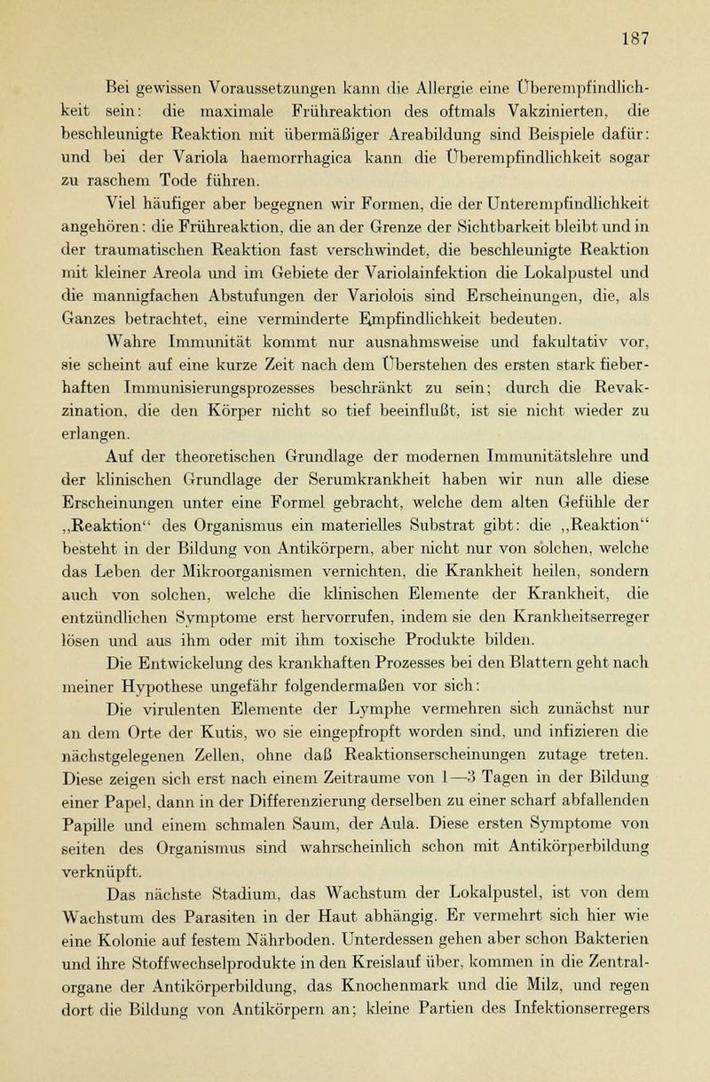 Bei gewissen Voraussetzungen kann die Allergie eine Überempfindlich- keit sein: die maximale Frühreaktion des oftmals Vakzinierten, die beschleunigte Reaktion mit übermäßiger Areabildung sind Beispiele dafür: und bei der Variola haemorrhagica kann die Überempfindlichkeit sogar zu raschem Tode führen. Viel häufiger aber begegnen wir Formen, die der Unterempfindlichkeit angehören: die Frühreaktion, die an der Grenze der Sichtbarkeit bleibt und in der traumatischen Reaktion fast verschwindet, die beschleunigte Reaktion mit kleiner Areola und im Gebiete der Variolainfektion die Lokalpustel und die mannigfachen Abstufungen der Variolois sind Erscheinungen, die, als Ganzes betrachtet, eine verminderte Empfindlichkeit bedeuten. Wahre Immunität kommt nur ausnahmsweise und fakultativ vor, sie scheint auf eine kurze Zeit nach dem Überstehen des ersten stark fieber- haften Immunisierungsprozesses beschränkt zu sein; durch die Revak- zination, die den Körper nicht so tief beeinflußt, ist sie nicht wieder zu erlangen. Auf der theoretischen Grundlage der modernen Immunitätslehre und der klinischen Grundlage der Serumkrankheit haben wir nun alle diese Erscheinungen unter eine Formel gebracht, welche dem alten Gefühle der „Reaktion des Organismus ein materielles Substrat gibt: die „Reaktion besteht in der Bildung von Antikörpern, aber nicht nur von solchen, welche das Leben der Mikroorganismen vernichten, die Krankheit heilen, sondern auch von solchen, welche die klinischen Elemente der Krankheit, die entzündlichen Svmptome erst hervorrufen, indem sie den Krankheitserreger lösen und aus ihm oder mit ihm toxische Produkte bilden. Die Entwickelung des krankhaften Prozesses bei den Blattern geht nach meiner Hypothese ungefähr folgendermaßen vor sich: Die virulenten Elemente der Lymphe vermehren sich zunächst nur an dem Orte der Kutis, wo sie eingepfropft worden sind, und infizieren die nächstgelegenen Zellen, ohne daß Reaktionserscheinungen zutage treten. Diese zeigen sich erst nach einem Zeiträume von 1—3 Tagen in der Bildung einer Papel, dann in der Differenzierung derselben zu einer scharf abfallenden Papille und einem schmalen Saum, der Aula. Diese ersten Symptome von Seiten des Organismus sind wahrscheinlich schon mit Antikörperbildung verknüpft. Das nächste Stadium, das Wachstum der Lokalpustel, ist von dem Wachstum des Parasiten in der Haut abhängig. Er vermehrt sich hier wie eine Kolonie auf festem Nährboden. Unterdessen gehen aber schon Bakterien und ihre Stoffwechselprodukte in den Kreislauf über, kommen in die Zentral- organe der Antikörperbildung, das Knochenmark und die Milz, und regen dort die Bildung von Antikörpern an; kleine Partien des Infektionserregers