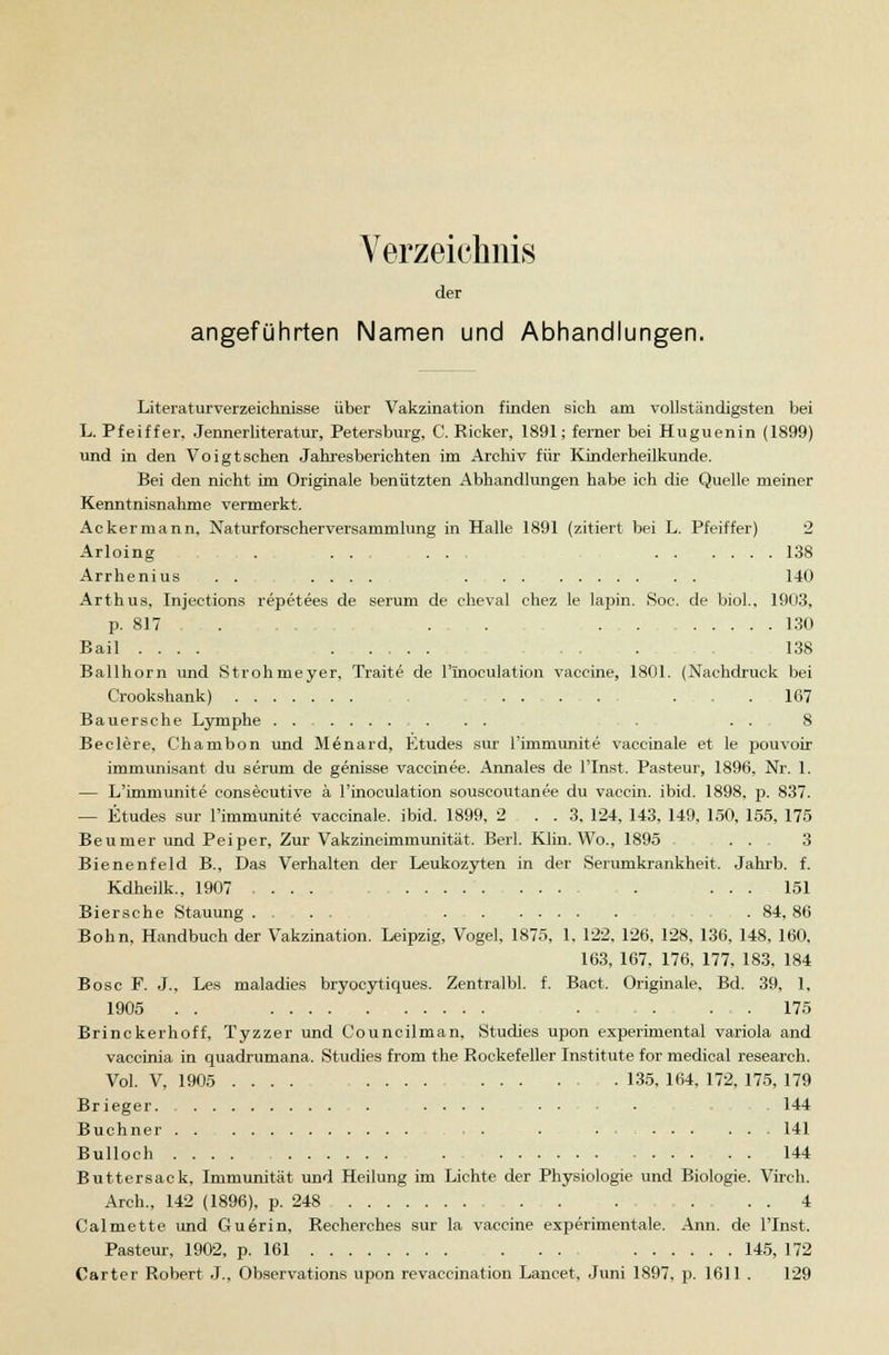 Verzeichnis der angeführten Namen und Abhandlungen. Literaturverzeichnisse über Vakzination finden sich am vollständigsten bei L. Pfeiffer, Jennerliteratur, Petersburg, C. Ricker, 1891; ferner bei Huguenin (1899) und in den Voigtschen Jahresberichten im Archiv für Kinderheilkunde. Bei den nicht im Originale benützten Abhandlungen habe ich die Quelle meiner Kenntnisnahme vermerkt. Ackermann, Naturforscherversammlung in Halle 1891 (zitiert bei L. Pfeiffer) 2 Arloing ,,..,. . . ... 138 Arrhenius 140 Arthus, Injections repetees de serum de cheval chez le lapin. Soc. de biol., 1903, p. 817 . . . 130 Bail .... . 138 Ballhorn und Strohmeyer, Traite de l'inoculation Vaccine, 1801. (Nachdruck bei Crookshank) . . . ... . ...... 167 Bauersche Lymphe ....... . . . ... 8 Beclere, Chambon und Menard, Etudes sur l'immunite vaccinale et le pouvoir immunisant du serum de genisse vaccinee. Annales de l'Inst. Pasteur, 1896, Nr. 1. — L'immunite consecutive ä l'inoculation souscoutanee du vaccin. ibid. 1898, p. 837. — Etudes sur l'immunite vaccinale. ibid. 1899, 2 ... 3, 124, 143, 149, 150, 155, 175 Beunier und Peiper, Zur Vakzineimmunität. Beil. Klin. Wo., 1895 . . 3 Bienenfeld B., Das Verhalten der Leukozyten in der Serumkrankheit. Jahrb. f. Kdheilk., 1907 .... 151 Biersche Stauung ..... . 84, 86 Bohn, Handbuch der Vakzination. Leipzig, Vogel, 1875, 1, 122, 126, 128, 136, 148, 160, 163, 167, 176, 177, 183, 184 Bosc F. J., Les maladies bryocytiques. Zentralbl. f. Bact. Originale. Bd. 39, 1, 1905 . . . 175 Brinckerhoff, Tyzzer und Councilman, Studies upon experimental Variola and vaccinia in quadrumana. Studies from the Rockefeiler Institute for medical research. Vol. V, 1905 135, 164, 172, 175, 179 Brieger. . . ■ • • 144 Buchner . . 141 Bulloch 144 Buttersack, Immunität und Heilung im Lichte der Physiologie und Biologie. Virch. Arch., 142 (1896), p. 248 . . . 4 Calmette und Guerin, Recherches sur la Vaccine experimentale. Ann. de l'Inst. Pasteur, 1902, p. 161 . . . 145, 172 Carter Robert J., Observations upon revaccination Lancet, Juni 1897, p. 1611 . 129