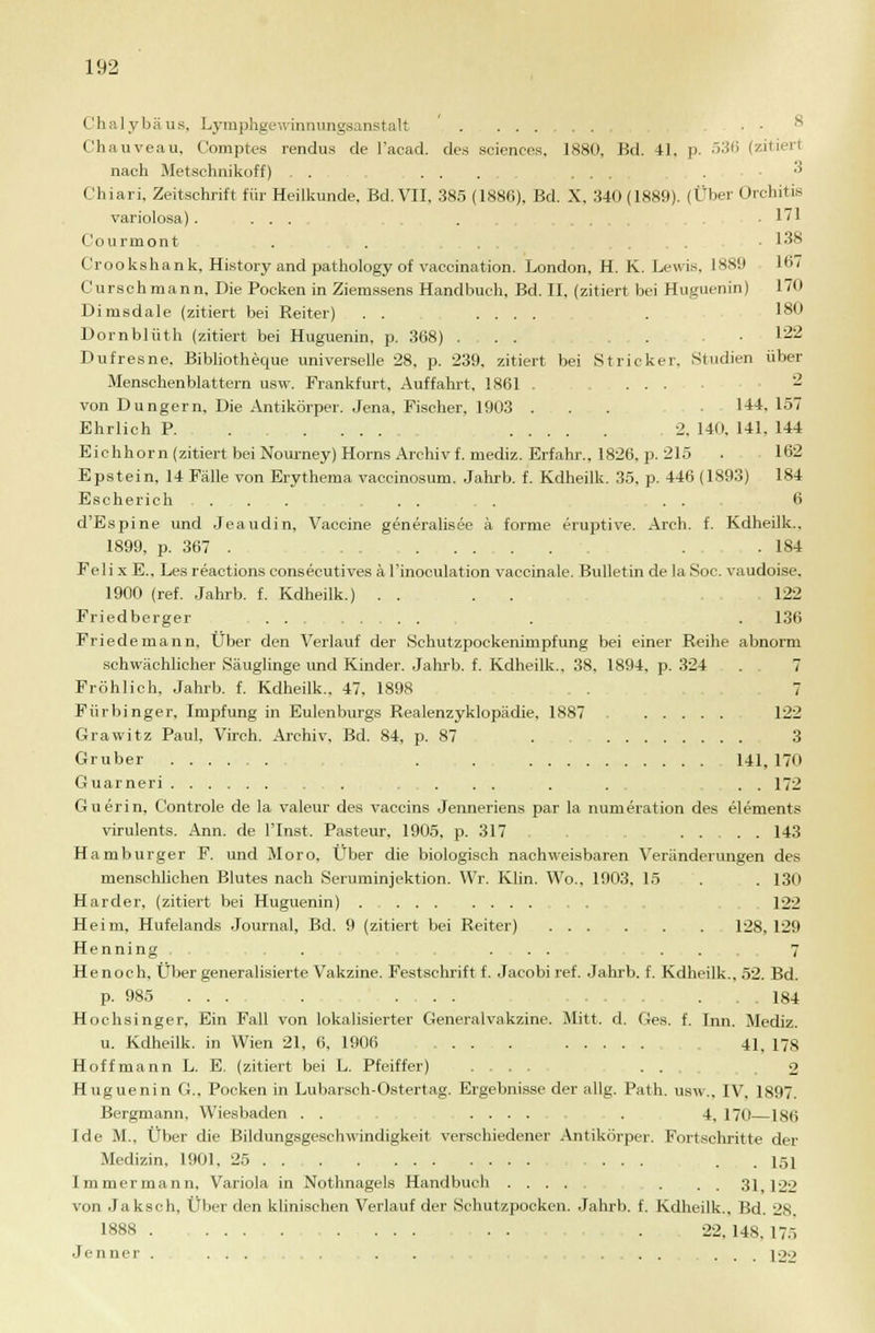Chalybäus, Lymphgewinnungsanstalt ......... ■ ■ & Chauveau. Comptes rendus de l'acad. des sciences. 1880, Bd. 41. p. 536 (zitiert nach Metschm'koff) ......... . ■* Chiari, Zeitschrift für Heilkunde. Bd. VII, 385 (1886), Bd. X, 340 (1889). (Über Orchitis variolosa) .... . .171 C'ourmont . . ....-■ 138 Crookshank, History and pathology of vaccination. London, H. K. Lewis. 1889 167 Curschmann, Die Pocken in Ziemssens Handbuch, Bd. II, (zitiert bei Huguenin) 170 Dimsdale (zitiert bei Reiter) . . .... . 180 Dornblüth (zitiert bei Huguenin, p. 368) ... ... 122 Dufresne, Bibliotheque universelle 28, p. 239, zitiert bei Stricker. Studien über Menschenblattern usw. Frankfurt, Auffahrt, 1861 , .... 2 von Dungern, Die Antikörper. Jena. Fischer, 1903 . . . • 144, 157 Ehrlich P. . 2, 140, 141, 144 Eichhorn (zitiert bei Nourney) Horns Archiv f. mediz. Erfahr., 1826, p. 215 . 162 Epstein, 14 Fälle von Erythema vaccinosum. Jahrb. f. Kdheilk. 35, p. 446 (1893) 184 Escherich .... ... . . . 6 d'Espine und Jeaudin, Vaccine generalisee ä forme eruptive. Arch. f. Kdheilk.. 1899, p. 367 . . .184 Feli x E., Les reactions consecutives ä l'inoculation vaccinale. Bulletin de la Soc. vaudoise, 1900 (ref. Jahrb. f. Kdheilk.) .... 122 Friedberger . .136 Friedernann, Über den Verlauf der Schutzpockenimpfung bei einer Reihe abnorm schwächlicher Säuglinge und Kinder. Jahrb. f. Kdheilk., 38. 1894, p. 324 . 7 Fröhlich, Jahrb. f. Kdheilk., 47. 1898 7 Fürbinger, Impfung in Eulenburgs Realenzyklopädie, 1887 122 Grawitz Paul, Virch. Arohiv, Bd. 84, p. 87 . 3 Gruber . . 141, 170 Guarneri . . . . . . . . 172 Guerin, Controle de la valeur des vaccins Jenneriens par la numeration des elements virulents. Ann. de l'Inst. Pasteur, 1905, p. 317 . . 143 Hamburger F. und Moro, Über die biologisch nachweisbaren Veränderungen des menschlichen Blutes nach Seruminjektion. Wr. Klin. Wo., 1903, 15 . . 130 Härder, (zitiert bei Huguenin) . . 122 Heim, Hufelands Journal, Bd. 9 (zitiert bei Reiter) 128, 129 Henning . ... . . 7 Henoch, Über generalisierte Vakzine. Festschrift f. Jacobi ref. Jahrb. f. Kdheilk., 52. Bd. p. 985 . . . . ... ... 184 Hochsinger, Ein Fall von lokalisierter Generalvakzine. Mitt. d. Ges. f. Inn. Mediz. u. Kdheilk. in Wien 21, 6, 1906 .... 41, 178 Hoffmann L. E. (zitiert bei L. Pfeiffer) ... 2 Huguenin G., Pocken in Lubarsch-Ostertag. Ergebnisse der allg. Path. usw., IV, 1897. Bergmann, Wiesbaden . . ..... . 4, 170—186 Ide M., Über die Bildungsgeschwindigkeit verschiedener Antikörper. Fortschritte der Medizin, 1901. 25 ... . ... ■ ... 151 Immermann, Variola in Nothnagels Handbuch . . . 31,122 von Jaksch, Über den klinischen Verlauf der Schutzpocken. Jahrb. f. Kdheilk.. Bd. 28. 1888 . . . 22. 148, 175 Jenner .... . . ...... 122