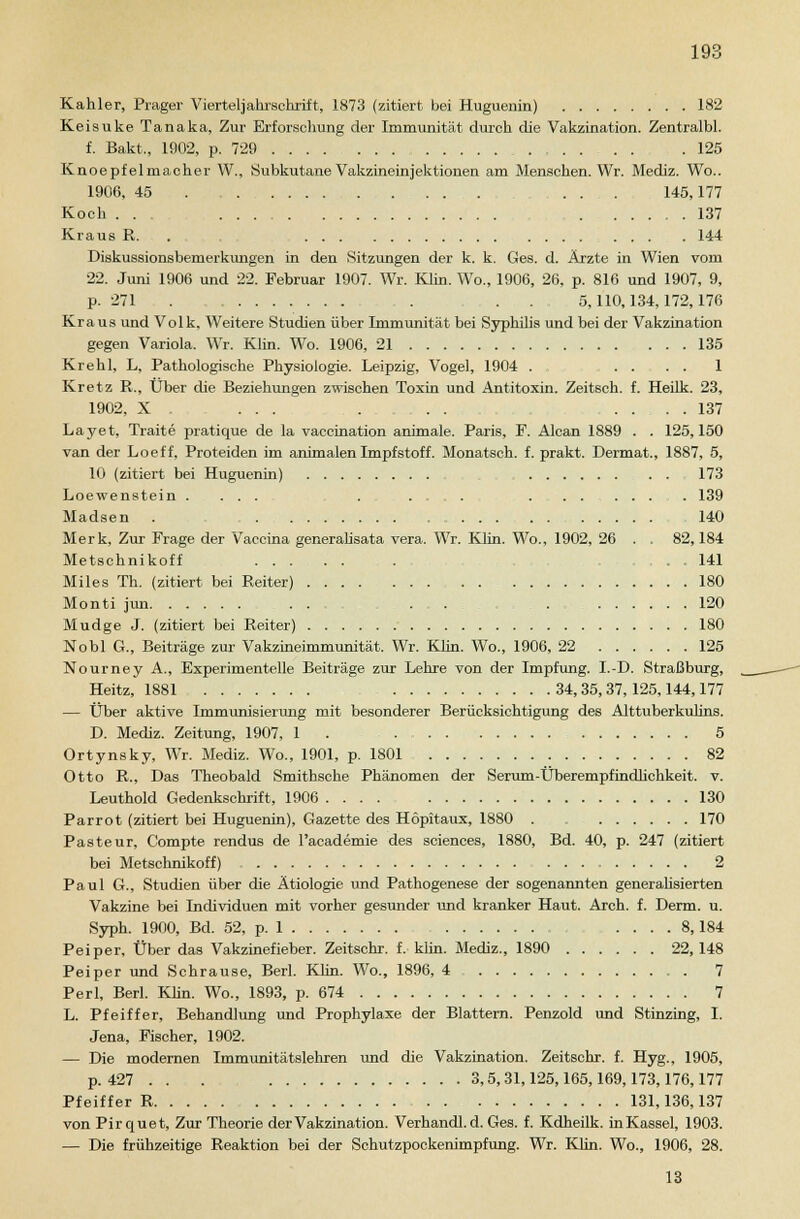Kahler, Präger Viertel]ahrschrift, 1873 (zitiert bei Huguenin) 182 Keisuke Tanaka, Zur Erforschung der Immunität durch die Vakzination. Zentralbl. f. Bakt., 1902, p. 729 .125 Knoepfelmacher W., Subkutane Vakzineinjektionen am Menschen. Wr. Mediz. Wo.. 1906, 45 ... 145,177 Koch . . , 137 Kraus R. . 144 Diskussionsbemerkungen in den Sitzungen der k. k. Ges. d. Ärzte in Wien vom 22. Juni 1906 und 22. Februar 1907. Wr. Klin. Wo., 1906, 26, p. 816 und 1907, 9, p. 271 . . 5,110,134,172,176 Kraus und Volk, Weitere Studien über Immunität bei Syphilis und bei der Vakzination gegen Variola. Wr. Klin. Wo. 1906, 21 135 Krehl, L, Pathologische Physiologie. Leipzig, Vogel, 1904 . .... 1 Kretz R., Über die Beziehungen zwischen Toxin und Antitoxin. Zeitsch. f. Heilk. 23, 1902, X . ... . . . .... 137 Layet, Traite pratique de la vaccination animale. Paris, F. Alcan 1889 . . 125,150 van der Loeff, Proteiden im animalen Impfstoff. Monatseh. f. prakt. Dermat., 1887, 5, 10 (zitiert bei Huguenin) . . 173 Loewenstein . ... . .... .......... 139 Madsen . 140 Merk, Zur Frage der Vaccina generalisata vera. Wr. Klin. Wo., 1902, 26 . . 82,184 Metschnikoff ...... . . ...... 141 Miles Th. (zitiert bei Reiter) . . 180 Monti jun . . ... . 120 Mudge J. (zitiert bei Reiter) 180 Nobl G., Beiträge zur Vakzineimmunität. Wr. Klin. Wo., 1906, 22 125 Nourney A., Experimentelle Beiträge zur Lehre von der Impfung. I.-D. Straßburg, Heitz, 1881 34,35,37, 125,144,177 — Über aktive Immunisierung mit besonderer Berücksichtigung des Alttuberkulins. D. Mediz. Zeitung, 1907, 1 . 5 Ortynsky, Wr. Mediz. Wo., 1901, p. 1801 82 Otto R., Das Theobald Smithsche Phänomen der Serum-Überempfindlichkeit, v. Leuthold Gedenkschrift, 1906 130 Parrot (zitiert bei Huguenin), Gazette des Höpitaux, 1880 . . 170 Pasteur, Compte rendus de l'academie des sciences, 1880, Bd. 40, p. 247 (zitiert bei Metschnikoff) 2 Paul G., Studien über die Ätiologie und Pathogenese der sogenannten generalisierten Vakzine bei Individuen mit vorher gesunder und kranker Haut. Arch. f. Denn. u. Syph. 1900, Bd. 52, p. 1 .... 8,184 Peiper, Über das Vakzinefieber. Zeitschr. f, klin. Mediz., 1890 22, 148 Peiper und Schrause, Berl. Klin. Wo., 1896, 4 7 Perl, Berl. Klin. Wo., 1893, p. 674 7 L. Pfeiffer, Behandlung und Prophylaxe der Blattern. Penzold und Stinzing, I. Jena, Fischer, 1902. — Die modernen Immunitätslehren und die Vakzination. Zeitschr. f. Hyg., 1905, p. 427 . . . 3,5,31,125,165,169,173,176,177 Pfeiffer R . 131,136,137 von Pirquet, Zur Theorie der Vakzination. Verhandl.d. Ges. f. Kdheilk. inKassel, 1903. — Die frühzeitige Reaktion bei der Schutzpockenimpfung. Wr. Klin. Wo., 1906, 28.