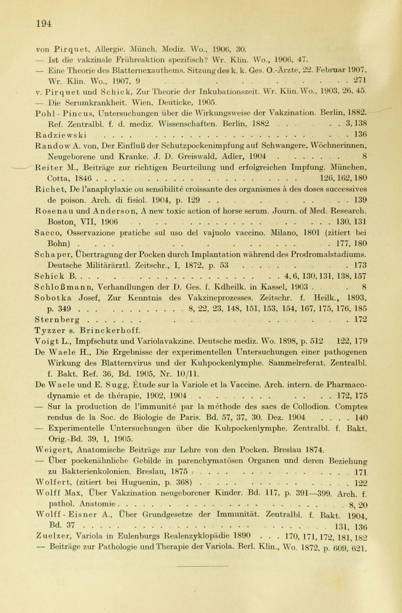 von Pirquet, Allergie. Münch. Mediz. Wo., 1906, 30. — Ist die vakzinale Frühreaktion spezifischV Wr. Klin. Wo., 1906, 47. — Eine Theorie des Blatternexauthems. Sitzung des k. k. Ges. O.-Ärzte, 22. Februar 1907, Wr. Klin. Wo., 1907, 9 271 v. Pirquet und Schick, Zur Theorie der Inkubationszeit. Wr. Klin. Wo.. 1903, 26, 45. — Die Serumkrankheit. Wien, Deuticke, 1905. Pohl - Pincus, Untersuchungen über die Wirkungsweise der Vakzination. Berlin, 1882. Ref. Zentralbl. f. d. rnediz. Wissenschaften. Berlin, 1882 ... . . 3,138 Radziewski .... . . 136 RandowA. von, Der Einfluß der Schutzpockenimpfung auf Schwangere, Wöchnerinnen, Neugeborene und Kranke. J. D. Greiswald, Adler, 1904 8 Reiter M., Beiträge zur richtigen Beurteilung und erfolgreichen Impfung. München, Cotta, 1846 126,162,180 Riebet, De l'anaphylaxie ou sensibilite croissante des organismes ä des doses successives de poison. Arch. di fisiol. 1904, p. 129 . . . . . . . 139 Rosenau und Anderson, A new toxic action of horse serum. Journ. of Med. Research. Boston, VTI, 1906 . . 130, 131 Sacco, Osservazione pratiche sul uso del vajuolo vaccino. Milano, 1801 (zitiert bei Bohn) .... . 177, 180 S c h a per, Übertragung der Pocken durch Implantation während des Prodromalstadiums. Deutsche Militärärztl. Zeitschr., I, 1872, p. 53 . . . . .173 Schick B 4.6,130,131,138,157 Schloßmann, Verhandlungen der D. Ges. f. Kdheilk. in Kassel, 1903 . . 8 Sobotka Josef, Zur Kenntnis des Vakzineprozesses. Zeitschi-, f. Heilk., 1893, p. 349 . . . 8, 22, 23, 148, 151, 153, 154, 167, 175, 176, 185 Sternberg ... . . . . .172 Tyzzer s. Brinckerhoff. Voigt L., Impfschutz und Variolavakzine. Deutsche mediz. Wo. 1898, p. 512 122, 179 De Waele H., Die Ergebnisse der experimentellen Untersuchungen einer pathogenen Wirkung des Blatternvirus und der Kuhpockenlymphe. Sammelreferat. Zentralbl. f. Bakt. Ref. 36, Bd. 1905, Nr. 10/11. De Waele und E. Sugg, Etüde sur la Variole et la Vaccine. Arch. intern, de Pharmaco- dynamie et de therapie, 1902, 1904 . . .... . . . . 172, 175 — Sur la produetion de l'immunite par la methode des sacs de Collodion. Comptes rendus de la Soc. de Biologie de Paris. Bd. 57, 37, 30. Dez. 1904 .... 140 — Experimentelle Untersuchungen über die Kuhpockenlymphe. Zentralbl. f. Bakt. Orig.-Bd. 39, 1, 1905. Weigert, Anatomische Beiträge zur Lehre von den Pocken. Breslau 1874. — Über pockenähnliche Gebilde in parenchymatösen Organen und deren Beziehung zu Bakterienkolonien. Breslau, 1875 171 Wolfert, (zitiert bei Huguenin, p. 368) . . , 122 Wolff Max, Über Vakzination neugeborener Kinder. Bd. 117, p. 391—399. Arch. f. pathol. Anatomie 8, 20 Wolff-Eisner A., Über Grundgesetze der Immunität. Zentralbl. f. Bakt. 1904 Bd. 37 131, 136 Zuelzer, Variola in Eulenburgs Realenzyklopädie 1890 . . . 170, 171,172, 181.182 — Beiträge zur Pathologie und Therapie der Variola. Berl. Klin., Wo. 1872, p. 609, 621.