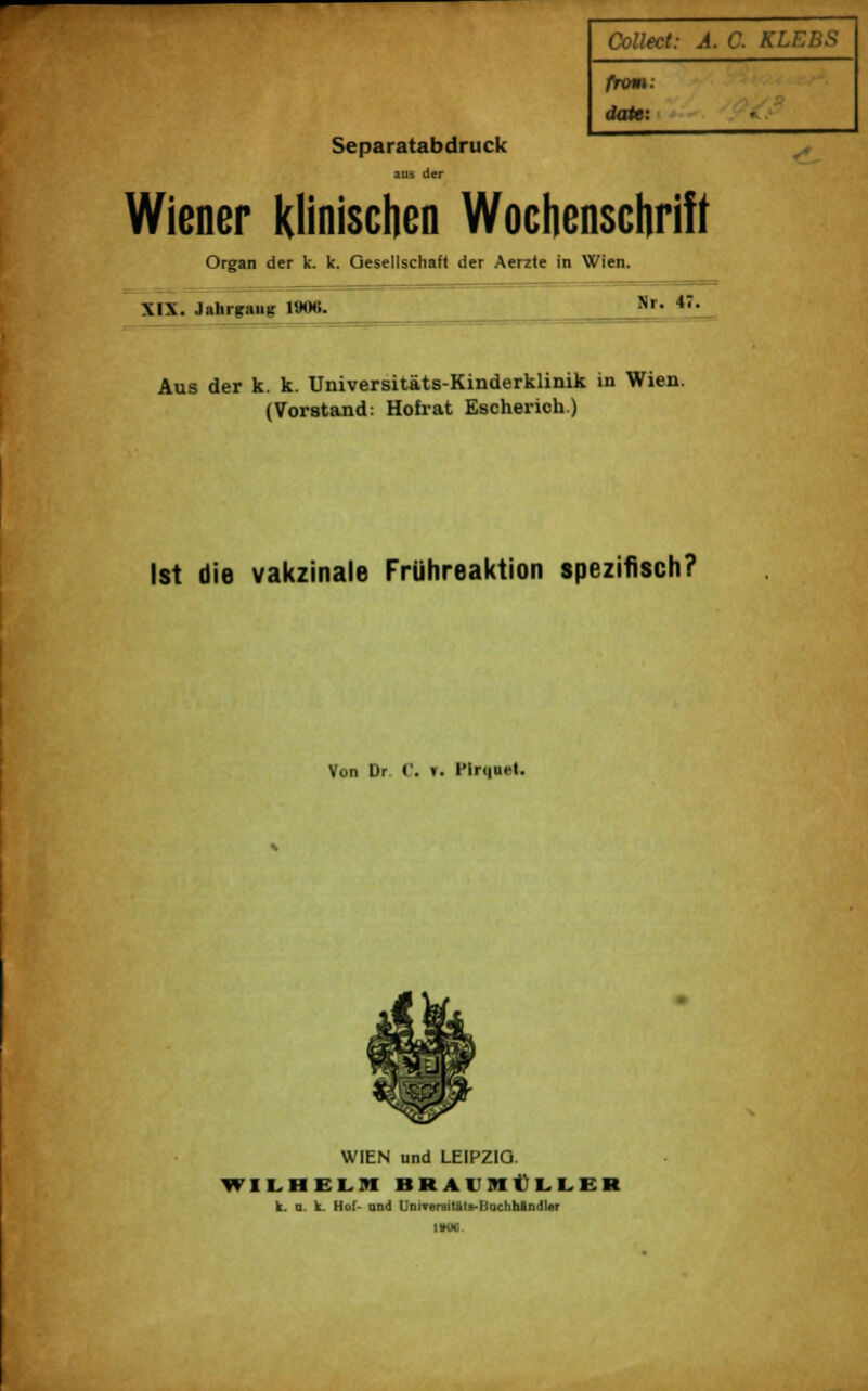 Separatabdruck aus der Collect: A. C. KLEBS froni. dato: Wiener klinischen Wochenschrift Organ der k. k. Gesellschaft der Aerzte in Wien. XIX. Jahrgang 190«. Nr. 47. Aus der k. k. Universitäts-Kinderklinik in Wien. (Vorstand: Hofrat Escherich) Ist die vakzinale Frühreaktion spezifisch? Von Dr C. *. l'lri|Ut-t. WIEN und LEIPZIG. WILHEL9I H K A I M I I. I. I K k. n. k. Hof- and UniTeraiUtlt-Bachhlndler IM.