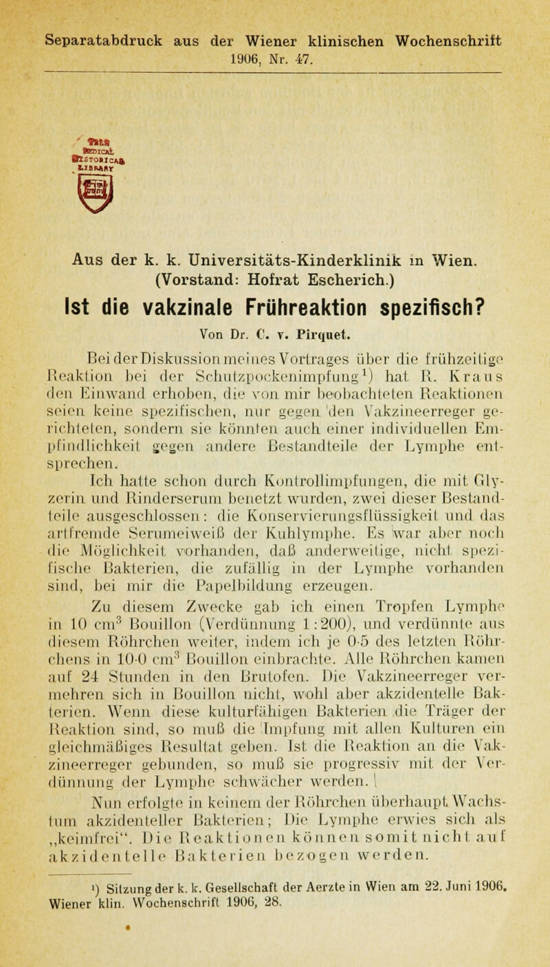 Separatabdruck aus der Wiener klinischen Wochenschrift 1906, Nr. -47. Aus der k. k. Universitäts-Kinderklinik m Wien. (Vorstand: Hofrat Escherich.) Ist die vakzinale Frühreaktion spezifisch? Von Dr. C. r. Pirquet. Bei der Diskussion meines Vortrages über die frühzeitige Reaktion bei der Schutzpockenimpfung1) hat B. Kraus den Einwand erhoben, die von mir beobachteten Reaktionen seien keine spezifischen, nur gegen 'den Vakzineerreger ge- richteten, sondern sie könnten auch einer individuellen Em- pfindlichkeit gegen andere Bestandteile der Lymphe ent- sprechen. Ich hatte schon durch Kontrollimpfungen, die mit Gly- zerin und Rinderserum benetzt wurden, zwei dieser Bestand- teile ausgeschlossen: die Konservierungsflüssigkei! und das artfremde Serumeiweiß der Kuhlymphe. Es War aber noch die Möglichkeit vorhanden, daß anderweitige, nicht spezi- fische Bakterien, die zufällig in der Lymphe vorhanden sind, bei mir die Papelbildung erzeugen. Zu diesem Zwecke gab ich einen Tropfen Lymphe in 10 cm3 Bouillon (Verdünnung 1:200), und verdünnte ans diesem Röhrchen weder, indem ich je 0-5 des letzten Röhr- chens in 100 cm3 Bouillon einbrachte. Alle Böhrchen kamen auf 24 Stunden in den Brutofen. Die Vakzineerreger ver- mehren sich in Bouillon nicht, wohl aber akzidentelle Bak- lerien. Wenn diese kulturfähigen Bakterien die Träger der Reaktion sind, so muß die Impfung mit allen Kulturen ein gleichmäßiges Resultat geben. Ist die Reaktion an die Vak- zineerreger gebunden, so muß sie progressiv mit der Ver- dünnung der Lymphe schwächer werden. \ Nun erfolgte in keinem der Böhrchen überhaupt Wachs- tum akzidenteller Bakterien; Die Lymphe erwies sich als „keimfrei. Die Reaktionen können somit nichl auf akzidentelle Bakterien bezogen werden. ') Sitzung der k. k. Gesellschaft der Aerzte in Wien am 22. Juni 1906. Wiener klin. Wochenschrift 1906, 28.